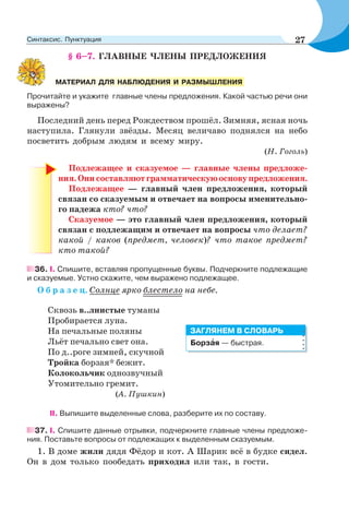 § 6–7. ГЛАВНЫЕ ЧЛЕНЫ ПРЕДЛОЖЕНИЯ
Прочитайте и укажите главные члены предложения. Какой частью речи они
выражены?
Последний день перед Рождеством прошёл. Зимняя, ясная ночь
наступила. Глянули звёзды. Месяц величаво поднялся на небо
посветить добрым людям и всему миру.
(Н. Гоголь)
Подлежащее и сказуемое — главные члены предложе-
ния.Онисоставляютграмматическуюосновупредложения.
Подлежащее — главный член предложения, который
связан со сказуемым и отвечает на вопросы именительно-
го падежа кто? что?
Сказуемое — это главный член предложения, который
связан с подлежащим и отвечает на вопросы что делает?
какой / каков (предмет, человек)? что такое предмет?
кто такой?
36. I. Спишите, вставляя пропущенные буквы. Подчеркните подлежащие
и сказуемые. Устно скажите, чем выражено подлежащее.
О б р а з е ц. Солнце ярко блестело на небе.
Сквозь в..лнистые туманы
Пробирается луна.
На печальные поляны
Льёт печально свет она.
По д..роге зимней, скучной
Тройка борзая* бежит.
Колокольчик однозвучный
Утомительно гремит.
(А. Пушкин)
II. Выпишите выделенные слова, разберите их по составу.
37. I. Спишите данные отрывки, подчеркните главные члены предложе-
ния. Поставьте вопросы от подлежащих к выделенным сказуемым.
1. В доме жили дядя Фёдор и кот. А Шарик всё в будке сидел.
Он в дом только пообедать приходил или так, в гости.
МАТЕРИАЛ ДЛЯ НАБЛЮДЕНИЯ И РАЗМЫШЛЕНИЯ
Борзàя — быстрая.
ЗАГЛЯНЕМ В СЛОВАРЬ
27Синтаксис. Пунктуация
 