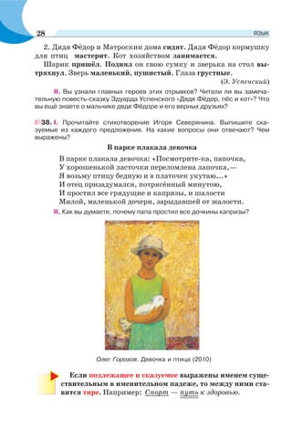 2. Дядя Фёдор и Матроскин дома сидят. Дядя Фёдор кормушку
для птиц мастерит. Кот хозяйством занимается.
Шарик пришёл. Поднял он свою сумку и зверька на стол вы-
тряхнул. Зверь маленький, пушистый. Глаза грустные.
(Э. Успенский)
II. Вы узнали главных героев этих отрывков? Читали ли вы замеча-
тельную повесть-сказку Эдуарда Успенского «Дядя Фёдор, пёс и кот»? Что
вы ещё знаете о мальчике дяде Фёдоре и его верных друзьях?
38. I. Прочитайте стихотворение Игоря Северянина. Выпишите ска-
зуемые из каждого предложения. На какие вопросы они отвечают? Чем
выражены?
В парке плакала девочка
В парке плакала девочка: «Посмотрите-ка, папочка,
У хорошенькой ласточки переломлена лапочка,—
Я возьму птицу бедную и в платочек укутаю...»
И отец призадумался, потрясённый минутою,
И простил все грядущие и капризы, и шалости
Милой, маленькой дочери, зарыдавшей от жалости.
II. Как вы думаете, почему папа простил все дочкины капризы?
Если подлежащее и сказуемое выражены именем суще-
ствительным в именительном падеже, то между ними ста-
вится тире. Например: Спорт — путь к здоровью.
Олег Горохов. Девочка и птица (2010)
28 ЯЗЫК
 