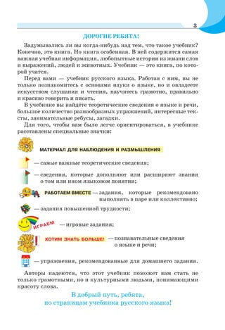 ДОРОГИЕ РЕБЯТА!
Задумывались ли вы когда-нибудь над тем, что такое учебник?
Конечно, это книга. Но книга особенная. В ней содержится самая
важная учебная информация, любопытные истории из жизни слов
и выражений, людей и животных. Учебник — это книга, по кото-
рой учатся.
Перед вами — учебник русского языка. Работая с ним, вы не
только познакомитесь с основами науки о языке, но и овладеете
искусством слушания и чтения, научитесь грамотно, правильно
и красиво говорить и писать.
В учебнике вы найдёте теоретические сведения о языке и речи,
большое количество разнообразных упражнений, интересные тек-
сты, занимательные ребусы, загадки.
Для того, чтобы вам было легче ориентироваться, в учебнике
расставлены специальные значки:
—задания повышенной трудности;
—самые важные теоретические сведения;
—сведения, которые дополняют или расширяют знания
о том или ином языковом понятии;
—познавательные сведения
о языке и речи;
ХОТИМ ЗНАТЬ БОЛЬШЕ!
—задания, которые рекомендовано
выполнять в паре или коллективно;
РАБОТАЕМ ВМЕСТЕ
—упражнения, рекомендованные для домашнего задания.
МАТЕРИАЛ ДЛЯ НАБЛЮДЕНИЯ И РАЗМЫШЛЕНИЯ
ИГРАЕМ —игровые задания;
Авторы надеются, что этот учебник поможет вам стать не
только грамотными, но и культурными людьми, понимающими
красоту слова.
В добрый путь, ребята,
по страницам учебника русского языка!
3
 