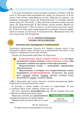 1. К ночи становится очень холодно и росисто. Темнеет. (И. Бу-
нин). 2. На море синее вечерний пал туман. (А. Пушкин). 3. В по-
исках слов нельзя пренебрегать ничем. Никогда не знаешь, где
найдёшь настоящее слово. (К. Паустовский). 4. Сугробы намело
выше окон. (Л. Толстой). 5. Мне довелось написать много разных
книг. (К. Паустовский). 6. Всё вокруг полно поэзии. Ищите её.
(К. Паустовский). 7. Вот он ушёл, а я всё слышу его голос, шаги.
(А. Чехов). 8. Свет луны таинственный и длинный. Плачут вербы,
шепчут тополя. (С. Есенин). 9. Славная осень. Морозные ночи. Ти-
хие, ясные дни. (Н. Некрасов).
§ 8–9. ВТОРОСТЕПЕННЫЕ
ЧЛЕНЫ ПРЕДЛОЖЕНИЯ
Прочитайте предложение. Спишите его. Найдите главные члены. А как
называются другие слова, которые есть в предложении? Поставьте к ним
вопросы и подчеркните условными линиями.
Роняет лес багряный свой убор. (А. Пушкин).
В предложении, кроме главных членов, т. е. его грам-
матической основы, бывают второстепенные члены. Они
поясняют главные или другие члены предложения.
Второстепенные члены — дополнение, определение,
обстоятельство.
Предложения, в которых есть второстепенные члены,
называются распространёнными. Например: На улице
ярко светит солнце. Стояла тёплая поздняя осень.
Неожиданно пошёл сильный дождь.
42. I. Прочитайте текст молча. Спишите, вставляя пропущенные буквы.
Подчеркните все второстепенные члены.
В детстве я очень любил уж..нать со взрослыми. И моя
с..стрёнка Лёля тоже любила такие уж..ны.
На стол ставилась разнообразная еда. И эта сторона дела нас
с Лёлей в особенности прельщала.
Взрослые всякий раз рассказывали
интересные факты из своей жизни.
Первые разы мы вели себя за ст..лом
тихо.
(По М. Зощенко)
II. Выделенные слова разберите по составу.
МАТЕРИАЛ ДЛЯ НАБЛЮДЕНИЯ И РАЗМЫШЛЕНИЯ
ПИШЕМ ГРАМОТНО
расскàз
расскàзывать
30 ЯЗЫК
 