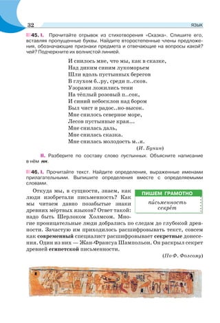 45. I. Прочитайте отрывок из стихотворения «Сказка». Спишите его,
вставляя пропущенные буквы. Найдите второстепенные члены предложе-
ния, обозначающие признаки предмета и отвечающие на вопросы какой?
чей? Подчеркните их волнистой линией.
И снилось мне, что мы, как в сказке,
Над диким синим лукоморьем
Шли вдоль пустынных берегов
В глухом б..ру, среди п..сков.
Узорами ложились тени
На тёплый розовый п..сок,
И синий небосклон над бором
Был чист и радос..но-высок.
Мне снилось северное море,
Лесов пустынные края...
Мне снилась даль,
Мне снилась сказка.
Мне снилась молодость м..я.
(И. Бунин)
II. Разберите по составу слово пустынных. Объясните написание
в нём нн.
46. I. Прочитайте текст. Найдите определения, выраженные именами
прилагательными. Выпишите определения вместе с определяемыми
словами.
Откуда мы, в сущности, знаем, как
люди изобретали письменность? Как
мы читаем давно позабытые знаки
древних мёртвых языков? Ответ такой:
надо быть Шерлоком Холмсом. Мно-
гие проницательные люди добрались по следам до глубокой древ-
ности. Зачастую им приходилось расшифровывать текст, совсем
как современный специалист расшифровывает секретные донесе-
ния. Один из них — Жан-Франсуа Шампольон. Он раскрыл секрет
древней египетской письменности.
(По Ф. Фолсому)
ПИШЕМ ГРАМОТНО
пèсьменность
секрåт
32 ЯЗЫК
 