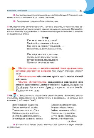 II. Как вы понимаете словосочетание «мёртвый язык»? Поясните зна-
чение прилагательного в этом словосочетании.
III. Выделенные слова разберите по составу.
47. Прочитайте стихотворение Ф. Тютчева. Укажите, от какого слова за-
висит и на какой вопрос отвечает каждое из выделенных слов. Подумайте,
какими членами предложения — главными или второстепенными — являют-
ся выделенные слова.
Вечер
Как тихо веет над долиной
Далёкий колокольный звон,
Как шум от стаи журавлиной, —
И в звучных листьях замер он.
Как море вешнее в разливе,
Светлея, не колыхнет день, —
И торопливей, молчаливей
Ложится по долине тень.
Обстоятельство — второстепенный член предложения,
который отвечает на вопросы где? куда? откуда? когда?
как?
Обстоятельства обозначают время, цель, место, способ
действия.
Обычно обстоятельства выражаются наречиями или
именем существительным в косвенном падеже. Например:
На диване дремал кот. Громко стучали капли дождя.
Утром я встал рано.
48. I. Выразительно прочитайте стихотворение. Выпишите обсто-
ятельства, распределяя их в соответствии с вопросами, на которые они
отвечают (где? откуда? как?).
Ветер принёс издалёка
Песни весенней намёк.
Где-то светло и глубîко
Неба открылся клочок.
В этой бездонной лазури,
В сумерках близкой весны
Плакали зимние бури,
Реяли звёздные сны.
Робко, темно и глубîко
Плакали струны мои.
Ветер принёс издалёка
Звучные песни твои.
(А. Блок)
II. Выпишите из текста слова, в которых все согласные звуки являют-
ся звонкими.
33Синтаксис. Пунктуация
 