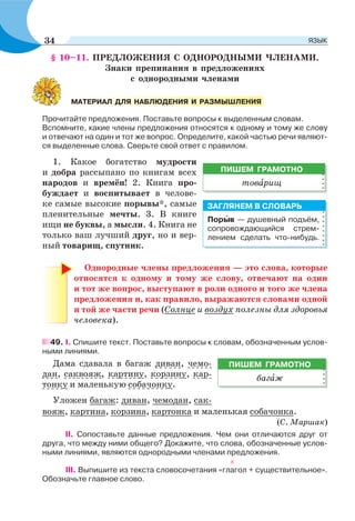 § 10–11. ПРЕДЛОЖЕНИЯ С ОДНОРОДНЫМИ ЧЛЕНАМИ.
Знаки препинания в предложениях
с однородными членами
Прочитайте предложения. Поставьте вопросы к выделенным словам.
Вспомните, какие члены предложения относятся к одному и тому же слову
и отвечают на один и тот же вопрос. Определите, какой частью речи являют-
ся выделенные слова. Сверьте свой ответ с правилом.
1. Какое богатство мудрости
и добра рассыпано по книгам всех
народов и времён! 2. Книга про-
буждает и воспитывает в челове-
ке самые высокие порывы*, самые
пленительные мечты. 3. В книге
ищи не буквы, а мысли. 4. Книга не
только ваш лучший друг, но и вер-
ный товарищ, спутник.
Однородные члены предложения — это слова, которые
относятся к одному и тому же слову, отвечают на один
и тот же вопрос, выступают в роли одного и того же члена
предложения и, как правило, выражаются словами одной
и той же части речи (Солнце и воздух полезны для здоровья
человека).
49. I. Спишите текст. Поставьте вопросы к словам, обозначенным услов-
ными линиями.
Дама сдавала в багаж диван, чемо-
дан, саквояж, картину, корзину, кар-
тонку и маленькую собачонку.
Уложен багаж: диван, чемодан, сак-
вояж, картина, корзина, картонка и маленькая собачонка.
(С. Маршак)
ІІ. Сопоставьте данные предложения. Чем они отличаются друг от
друга, что между ними общего? Докажите, что слова, обозначенные услов-
ными линиями, являются однородными членами предложения.
III. Выпишите из текста словосочетания «глагол + существительное».
Обозначьте главное слово.
МАТЕРИАЛ ДЛЯ НАБЛЮДЕНИЯ И РАЗМЫШЛЕНИЯ
Порûв — душевный подъём,
сопровождающийся стрем-
лением сделать что-нибудь.
ЗАГЛЯНЕМ В СЛОВАРЬ
ПИШЕМ ГРАМОТНО
багàж
ПИШЕМ ГРАМОТНО
товàрищ
34 ЯЗЫК
 