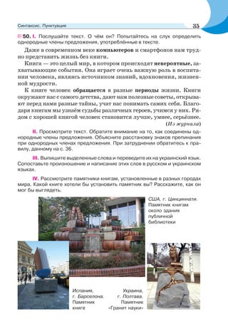 50. І. Послушайте текст. О чём он? Попытайтесь на слух определить
однородные члены предложения, употреблённые в тексте.
Даже в современном веке компьютеров и смартфонов нам труд-
но представить жизнь без книги.
Книга — это целый мир, в котором происходят невероятные, за-
хватывающие события. Она играет очень важную роль в воспита-
нии человека, являясь источником знаний, вдохновения, жизнен-
ной мудрости.
К книге человек обращается в разные периоды жизни. Книги
окружают нас с самого детства, дают нам полезные советы, открыва-
ют перед нами разные тайны, учат нас понимать самих себя. Благо-
даря книгам мы узнаём судьбы различных героев, учимся у них. Ря-
дом с хорошей книгой человек становится лучше, умнее, серьёзнее.
(Из журнала)
ІІ. Просмотрите текст. Обратите внимание на то, как соединены од-
нородные члены предложения. Объясните расстановку знаков препинания
при однородных членах предложения. При затруднении обратитесь к пра-
вилу, данному на с. 36.
ІІІ. Выпишите выделенные слова и переведите их на украинский язык.
Сопоставьте произношение и написание этих слов в русском и украинском
языках.
ІV. Рассмотрите памятники книгам, установленные в разных городах
мира. Какой книге хотели бы установить памятник вы? Расскажите, как он
мог бы выглядеть.
США, г. Цинциннати.
Памятник книгам
около здания
публичной
библиотеки
Испания,
г. Барселона.
Памятник
книге
Украина,
г. Полтава.
Памятник
«Гранит науки»
35Синтаксис. Пунктуация
 