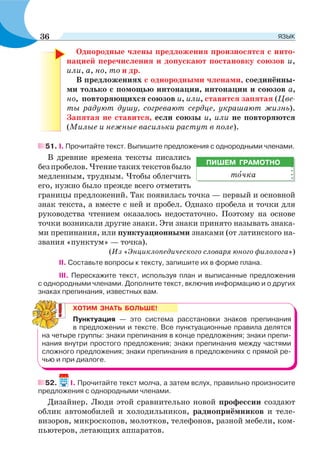 Однородные члены предложения произносятся с инто-
нацией перечисления и допускают постановку союзов и,
или, а, но, то и др.
В предложениях с однородными членами, соединённы-
ми только с помощью интонации, интонации и союзов а,
но, повторяющихся союзов и, или, ставится запятая (Цве-
ты радуют душу, согревают сердце, украшают жизнь).
Запятая не ставится, если союзы и, или не повторяются
(Милые и нежные васильки растут в поле).
51. I. Прочитайте текст. Выпишите предложения с однородными членами.
В древние времена тексты писались
безпробелов.Чтениетакихтекстовбыло
медленным, трудным. Чтобы облегчить
его, нужно было прежде всего отметить
границы предложений. Так появилась точка — первый и основной
знак текста, а вместе с ней и пробел. Однако пробела и точки для
руководства чтением оказалось недостаточно. Поэтому на основе
точки возникали другие знаки. Эти знаки принято называть знака-
ми препинания, или пунктуационными знаками (от латинского на-
звания «пунктум» — точка).
(Из «Энциклопедического словаря юного филолога»)
ІІ. Составьте вопросы к тексту, запишите их в форме плана.
ІІІ. Перескажите текст, используя план и выписанные предложения
с однородными членами. Дополните текст, включив информацию и о других
знаках препинания, известных вам.
52. I. Прочитайте текст молча, а затем вслух, правильно произносите
предложения с однородными членами.
Дизайнер. Люди этой сравнительно новой профессии создают
облик автомобилей и холодильников, радиоприёмников и теле-
визоров, микроскопов, молотков, телефонов, разной мебели, ком-
пьютеров, летающих аппаратов.
ПИШЕМ ГРАМОТНО
тîчка
ХОТИМ ЗНАТЬ БОЛЬШЕ!
Пунктуация — это система расстановки знаков препинания
в предложении и тексте. Все пунктуационные правила делятся
на четыре группы: знаки препинания в конце предложения; знаки препи-
нания внутри простого предложения; знаки препинания между частями
сложного предложения; знаки препинания в предложениях с прямой ре-
чью и при диалоге.
36 ЯЗЫК
 