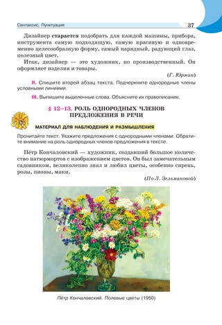 Дизайнер старается подобрать для каждой машины, прибора,
инструмента самую подходящую, самую красивую и одновре-
менно целесообразную форму, самый нарядный, радующий глаз,
полезный цвет.
Итак, дизайнер — это художник, но производственный. Он
оформляет изделия и товары.
(Г. Юрмин)
ІІ. Спишите второй абзац текста. Подчеркните однородные члены
условными линиями.
ІІІ. Выпишите выделенные слова. Объясните их правописание.
§ 12–13. РОЛЬ ОДНОРОДНЫХ ЧЛЕНОВ
ПРЕДЛОЖЕНИЯ В РЕЧИ
Прочитайте текст. Укажите предложения с однородными членами. Обрати-
те внимание на роль однородных членов предложения в тексте.
Пётр Кончаловский — художник, создавший большое количе-
ство натюрмортов с изображением цветов. Он был замечательным
садовником, великолепно знал и любил цветы, особенно сирень,
розы, пионы, маки.
(По Л. Зельмановой)
Пётр Кончаловский. Полевые цветы (1950)
МАТЕРИАЛ ДЛЯ НАБЛЮДЕНИЯ И РАЗМЫШЛЕНИЯ
37Синтаксис. Пунктуация
 