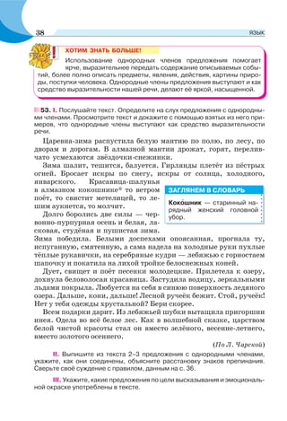 53. І. Послушайте текст. Определите на слух предложения с однородны-
ми членами. Просмотрите текст и докажите с помощью взятых из него при-
меров, что однородные члены выступают как средство выразительности
речи.
Царевна-зима распустила белую мантию по полю, по лесу, по
дворам и дорогам. В алмазной мантии дрожат, горят, перелив-
чато усмехаются звёздочки-снежинки.
Зима шалит, тешится, балуется. Гирлянды плетёт из пёстрых
огней. Бросает искры по снегу, искры от солнца, холодного,
январского. Красавица-шалунья
в алмазном кокошнике* то ветром
поёт, то свистит метелицей, то ле-
шим аукнется, то молчит.
Долго боролись две силы — чер-
вонно-пурпурная осень и белая, ла-
сковая, студёная и пушистая зима.
Зима победила. Белыми доспехами опоясанная, прогнала ту,
испуганную, смятенную, а сама надела на холодные руки пухлые
тёплые рукавички, на серебряные кудри — лебяжью с горностаем
шапочку и покатила на лихой тройке белоснежных коней.
Дует, свищет и поёт песенки молодецкие. Прилетела к озеру,
дохнула беловолосая красавица. Застудила водицу, зеркальными
льдами покрыла. Любуется на себя в синюю поверхность ледяного
озера. Дальше, кони, дальше! Лесной ручеёк бежит. Стой, ручеёк!
Нет у тебя одежды хрустальной? Бери скорее.
Всем подарки дарит. Из лебяжьей шубки вытащила пригоршни
инея. Одела во всё белое лес. Как в волшебной сказке, царством
белой чистой красоты стал он вместо зелёного, весенне-летнего,
вместо золотого осеннего.
(По Л. Чарской)
ІІ. Выпишите из текста 2–3 предложения с однородными членами,
укажите, как они соединены, объясните расстановку знаков препинания.
Сверьте своё суждение с правилом, данным на с. 36.
ІІІ. Укажите, какие предложения по цели высказывания и эмоциональ-
ной окраске употреблены в тексте.
ХОТИМ ЗНАТЬ БОЛЬШЕ!
Использование однородных членов предложения помогает
ярче, выразительнее передать содержание описываемых собы-
тий, более полно описать предметы, явления, действия, картины приро-
ды, поступки человека. Однородные члены предложения выступают и как
средство выразительности нашей речи, делают её яркой, насыщенной.
Кокîшник — старинный на-
рядный женский головной
убор.
ЗАГЛЯНЕМ В СЛОВАРЬ
38 ЯЗЫК
 