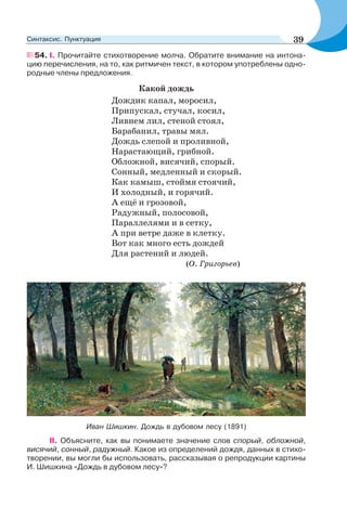 54. I. Прочитайте стихотворение молча. Обратите внимание на интона-
цию перечисления, на то, как ритмичен текст, в котором употреблены одно-
родные члены предложения.
Какой дождь
Дождик капал, моросил,
Припускал, стучал, косил,
Ливнем лил, стеной стоял,
Барабанил, травы мял.
Дождь слепой и проливной,
Нарастающий, грибной.
Обложной, висячий, спорый.
Сонный, медленный и скорый.
Как камыш, стоймя стоячий,
И холодный, и горячий.
А ещё и грозовой,
Радужный, полосовой,
Параллелями и в сетку,
А при ветре даже в клетку.
Вот как много есть дождей
Для растений и людей.
(О. Григорьев)
Иван Шишкин. Дождь в дубовом лесу (1891)
ІІ. Объясните, как вы понимаете значение слов спорый, обложной,
висячий, сонный, радужный. Какое из определений дождя, данных в стихо-
творении, вы могли бы использовать, рассказывая о репродукции картины
И. Шишкина «Дождь в дубовом лесу»?
39Синтаксис. Пунктуация
 