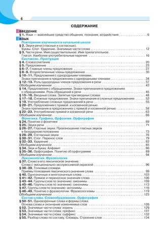 СОДЕРЖАНИЕ
ВВЕДЕНИЕ
§ 1. Язык — важнейшее средство общения, познания, воздействия . . . . . . . . . . . . . . . . . 6
ЯЗЫК
Повторение изученного в начальной школе
§ 2. Звуки речи (гласные и согласные).
Буквы. Слог. Ударение. Значимые части слова . . . . . . . . . . . . . . . . . . . . . . . . . . . . . . . . . 12
§ 3. Части речи. Имя существительное. Имя прилагательное.
Глагол. Наиболее употребительные наречия . . . . . . . . . . . . . . . . . . . . . . . . . . . . . . . . . . 16
Синтаксис. Пунктуация
§ 4. Словосочетание . . . . . . . . . . . . . . . . . . . . . . . . . . . . . . . . . . . . . . . . . . . . . . . . . . . . . . . . . 20
§ 5. Предложение . . . . . . . . . . . . . . . . . . . . . . . . . . . . . . . . . . . . . . . . . . . . . . . . . . . . . . . . . . . 23
§ 6–7. Главные члены предложения . . . . . . . . . . . . . . . . . . . . . . . . . . . . . . . . . . . . . . . . . . . 27
§ 8–9. Второстепенные члены предложения . . . . . . . . . . . . . . . . . . . . . . . . . . . . . . . . . . . . 30
§ 10–11. Предложения с однородными членами.
Знаки препинания в предложениях с однородными членами . . . . . . . . . . . . . . . . . . . . . 34
§ 12–13. Роль однородных членов предложения в речи . . . . . . . . . . . . . . . . . . . . . . . . . . 37
Обобщаем изученное . . . . . . . . . . . . . . . . . . . . . . . . . . . . . . . . . . . . . . . . . . . . . . . . . . . . . . . . 43
§ 14. Предложения с обращениями. Знаки препинания в предложениях
с обращениями. Роль обращений в речи . . . . . . . . . . . . . . . . . . . . . . . . . . . . . . . . . . . . . . 45
§ 15–16. Вводные слова. Запятые при вводных словах . . . . . . . . . . . . . . . . . . . . . . . . . . 48
§ 17–18. Сложные предложения. Знаки препинания в сложных предложениях . . . . . . 52
§ 19. Употребление сложных предложений в речи . . . . . . . . . . . . . . . . . . . . . . . . . . . . . . . 55
§ 20–21. Предложения с прямой и косвенной речью.
Знаки препинания в предложениях с прямой и косвенной речью . . . . . . . . . . . . . . . . . 58
§ 22–23. Употребление прямой и косвенной речи . . . . . . . . . . . . . . . . . . . . . . . . . . . . . . . 63
Обобщаем изученное . . . . . . . . . . . . . . . . . . . . . . . . . . . . . . . . . . . . . . . . . . . . . . . . . . . . . . . . 66
Фонетика. Графика. Орфоэпия. Орфография
§ 24. Понятие о фонетике . . . . . . . . . . . . . . . . . . . . . . . . . . . . . . . . . . . . . . . . . . . . . . . . . . . . 69
§ 25. Звуки речи . . . . . . . . . . . . . . . . . . . . . . . . . . . . . . . . . . . . . . . . . . . . . . . . . . . . . . . . . . . . 71
§ 26–27. Гласные звуки. Произношение гласных звуков
в безударном положении . . . . . . . . . . . . . . . . . . . . . . . . . . . . . . . . . . . . . . . . . . . . . . . . . . . 73
§ 28–29. Согласные звуки . . . . . . . . . . . . . . . . . . . . . . . . . . . . . . . . . . . . . . . . . . . . . . . . . . . 76
§ 30–31. Слог. Перенос слов . . . . . . . . . . . . . . . . . . . . . . . . . . . . . . . . . . . . . . . . . . . . . . . . . 79
§ 32–33. Ударение . . . . . . . . . . . . . . . . . . . . . . . . . . . . . . . . . . . . . . . . . . . . . . . . . . . . . . . . . . 82
Обобщаем изученное . . . . . . . . . . . . . . . . . . . . . . . . . . . . . . . . . . . . . . . . . . . . . . . . . . . . . . . . 85
§ 34. Звук и буква. Алфавит . . . . . . . . . . . . . . . . . . . . . . . . . . . . . . . . . . . . . . . . . . . . . . . . . . 86
§ 35–36. Орфография. Понятие об орфограмме . . . . . . . . . . . . . . . . . . . . . . . . . . . . . . . . 89
Обобщаем изученное . . . . . . . . . . . . . . . . . . . . . . . . . . . . . . . . . . . . . . . . . . . . . . . . . . . . . . . . 94
Лексикология. Фразеология
§ 37. Слово и его лексическое значение.
Слова с эмоционально-экспрессивной окраской . . . . . . . . . . . . . . . . . . . . . . . . . . . . . . . 96
§ 38–39. Толковые словари.
Приёмы толкования лексического значения слова . . . . . . . . . . . . . . . . . . . . . . . . . . . . . . . . 99
§ 40. Однозначные и многозначные слова . . . . . . . . . . . . . . . . . . . . . . . . . . . . . . . . . . . . .103
§ 41–42. Прямое и переносное значения слова . . . . . . . . . . . . . . . . . . . . . . . . . . . . . . . .106
§ 43–44. Группы слов по значению: омонимы . . . . . . . . . . . . . . . . . . . . . . . . . . . . . . . . . .109
§ 45–46. Группы слов по значению: синонимы . . . . . . . . . . . . . . . . . . . . . . . . . . . . . . . . .113
§ 47. Группы слов по значению: антонимы . . . . . . . . . . . . . . . . . . . . . . . . . . . . . . . . . . . . .116
§ 48–49. Понятие о фразеологии. Фразеологизмы . . . . . . . . . . . . . . . . . . . . . . . . . . . . .119
Обобщаем изученное . . . . . . . . . . . . . . . . . . . . . . . . . . . . . . . . . . . . . . . . . . . . . . . . . . . . . . .123
Состав слова. Словообразование. Орфография
§ 50–51. Однокоренные слова и формы слова.
Основа слова и окончание изменяемых слов . . . . . . . . . . . . . . . . . . . . . . . . . . . . . . . . .126
§ 52. Значимые части слова: корень . . . . . . . . . . . . . . . . . . . . . . . . . . . . . . . . . . . . . . . . . .129
§ 53. Значимые части слова: префикс . . . . . . . . . . . . . . . . . . . . . . . . . . . . . . . . . . . . . . . .131
§ 54. Значимые части слова: суффикс . . . . . . . . . . . . . . . . . . . . . . . . . . . . . . . . . . . . . . . .132
§ 55. Разбор слова по составу. Словарь. Строение слов . . . . . . . . . . . . . . . . . . . . . . . . .134
4
 