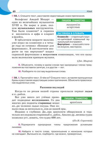55. I. Спишите текст, расставляя недостающие знаки препинания.
Вольфганг Амадей Моцарт —
один из величайших музыкантов
XVIII в. Он вырос в доме, пол-
ном музыкальных инструментов.
Там были клавесин* и скрипка
и виолончель и арфа и кларнет
и флейта.
В трёхлетнем возрасте мальчик
уже играл на клавесине а в четы-
ре года он сочинил «Концерт для
фортепиано». В шестилетнем воз-
расте он так виртуозно* владел
скрипкой фортепиано и искусством композиции, что его назы-
вали маленьким принцем музыки.
(Дж. Збырча)
ІІ. Объясните, почему в одном случае при однородных членах пред-
ложения вы поставили запятую, а в другом — нет.
ІІІ. Разберите по составу выделенные слова.
56. I. Прочитайте текст. О чём он? Спишите текст, вставляя пропущенные
буквы и расставляя недостающие знаки препинания. Объясните правописа-
ние выделенных слов.
Раскопки под водой
Когда-то по рекам нашей страны проплыли первые ладьи
и к..рабли.
Вот уже много лет учёные прово-
дят подводные исследования. Со дна
многих рек подняты старинные вещи:
як..ря челноки ладьи сосуды. Они по-
пали сюда за несколько в..ков до нашей эры.
Недавно в глубинах Дн..пра археологи обнаружили и тща-
тельно исследовали старинный к..рабль. Анализ др..весины судна
позволил уст..новить, что судну 600 лет.
(По И. Сергеевой)
ІІ. Подчеркните однородные члены предложения условными
линиями.
ІІІ. Найдите в тексте слова, произношение и написание которых
не совпадает. Выпишите их, подберите, где можно, проверочные.
ПИШЕМ ГРАМОТНО
виолончåль
искóсство
Клавесèн — старинный струн-
но-щипковый клавишный му-
зыкальный инструмент.
Виртуîзно — в высшей степе-
ни искусно, мастерски.
ЗАГЛЯНЕМ В СЛОВАРЬ
ПИШЕМ ГРАМОТНО
археîлоги
40 ЯЗЫК
 