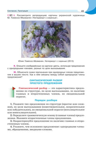 57. I. Рассмотрите репродукцию картины украинской художницы
Ю. Томеско-Мазманян «Натюрморт с сиренью».
Юлия Томеско-Мазманян. Натюрморт с сиренью (2013)
II. Опишите изображённые на картине цветы, используя предложения
с однородными членами, разные по цели высказывания.
III. Объясните знаки препинания при однородных членах предложе-
ния в вашем тексте. Как в нём связаны между собой однородные члены
предложения?
СИНТАКСИЧЕСКИЙ РАЗБОР
ПРОСТОГО ПРЕДЛОЖЕНИЯ
Синтаксический разбор — это характеристика предло-
жения по структуре, по цели высказывания, по наличию
главных и второстепенных членов, по эмоциональной
окраске.
Порядок разбора
1. Укажите тип предложения по структуре (простое или слож-
ное), по цели высказывания (повествовательное, вопросительное
или побудительное), по эмоциональной окраске (восклицательное
или невосклицательное).
2. Определите грамматическую основу (главные члены) предло-
жения. Назовите второстепенные члены предложения.
3. Охарактеризуйте предложение по наличию главных и второ-
степенных членов.
4. Укажите, чем осложнено предложение: однородными члена-
ми, обращениями, вводными словами.
41Синтаксис. Пунктуация
 