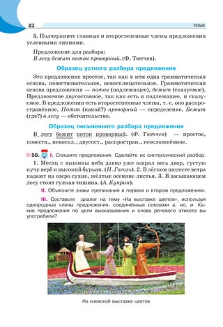 5. Подчеркните главные и второстепенные члены предложения
условными линиями.
Предложение для разбора:
В лесу бежит поток проворный. (Ф. Тютчев).
Образец устного разбора предложения
Это предложение простое, так как в нём одна грамматическая
основа, повествовательное, невосклицательное. Грамматическая
основа предложения — поток (подлежащее), бежит (сказуемое).
Предложение двусоставное, так как есть и подлежащее, и сказу-
емое. В предложении есть второстепенные члены, т. е. оно распро-
странённое. Поток (какой?) проворный — определение. Бежит
(где?) в лесу — обстоятельство.
Образец письменного разбора предложения
В лесу бежит поток проворный. (Ф. Тютчев) — простое,
повеств., невоскл., двусост., распростран., неосложнённое.
58. І. Спишите предложения. Сделайте их синтаксический разбор.
1. Месяц с вышины неба давно уже озарял весь двор, густую
кучу верб и высокий бурьян. (Н. Гоголь). 2. В лёгком шелесте ветра
падают на озеро сухие, жёлтые осенние листья. 3. В засыпающем
лесу стоит гулкая тишина. (А. Куприн).
ІІ. Объясните знаки препинания в первом и втором предложениях.
IIІ. Составьте диалог на тему «На выставке цветов», используя
однородные члены предложения, соединённые союзами а, но, и. Ка-
кие предложения по цели высказывания и слова речевого этикета вы
употребили?
На киевской выставке цветов
42 ЯЗЫК
 