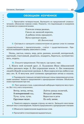 ОБОБЩАЕМ ИЗУЧЕННОЕ
I. Прочитайте четверостишие. Выпишите из предложений словосо-
четания, обозначив главное слово. Помните, что подлежащее и сказуемое
не являются словосочетанием.
Улетели птицы разные,
Смолк их звонкий перепев.
А рябина осень празднует,
Бусы красные надев.
(О. Высотская)
II. Составьте и запишите словосочетания из данных слов по схемам
«существительное + прилагательное», «глагол + существительное». Пра-
вильно выбирайте форму зависимого слова.
Осень, листья, книга, мир, дети, ранняя, золотой, интересный,
прочный, счастливый, родиться, подарить, бороться, путешество-
вать, играть.
III. Спишите предложения. Поставьте, где нужно, тире.
1. Книга мой лучший друг. 2. Художник Иван Айвазовский
любил рисовать море. 3. Лес украшение земли. 4. Лес помощник
людей в борьбе за высокие урожаи. 5. Наш народ всегда любил и це-
нил лес. 6. О могучем лесе сложены прекрасные песни и сказки.
•Подчеркните главные и второстепенные члены предложения услов-
ными линиями. Укажите предложения с однородными членами. Объясните
знаки препинания при них.
IV. Поэт написал стихи, а рассеянный наборщик перепутал все строч-
ки. Вот что у него получилось.
Ветер, ветер, ветер,
В почерневший сад,
Тучи, тучи, тучи,
Грустные сидят.
Льётся дождь колючий,
Мокрый листопад,
Взрослые и дети
По небу летят.
• Помогите вернуть каждую строчку на место. Запишите восстанов-
ленный текст стихотворения. Укажите предложения с однородными членами.
• Объясните правописание выделенных слов.
• Прочитайте стихотворение выразительно.
43Синтаксис. Пунктуация
 