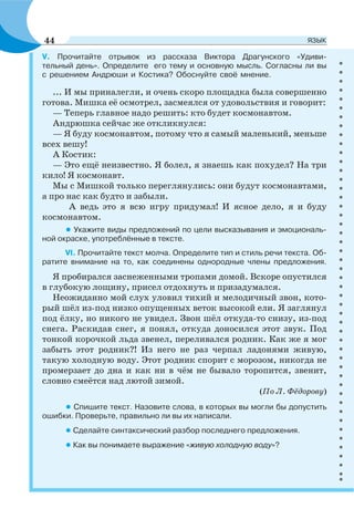V. Прочитайте отрывок из рассказа Виктора Драгунского «Удиви-
тельный день». Определите его тему и основную мысль. Согласны ли вы
с решением Андрюши и Костика? Обоснуйте своё мнение.
... И мы приналегли, и очень скоро площадка была совершенно
готова. Мишка её осмотрел, засмеялся от удовольствия и говорит:
— Теперь главное надо решить: кто будет космонавтом.
Андрюшка сейчас же откликнулся:
— Я буду космонавтом, потому что я самый маленький, меньше
всех вешу!
А Костик:
— Это ещё неизвестно. Я болел, я знаешь как похудел? На три
кило! Я космонавт.
Мы с Мишкой только переглянулись: они будут космонавтами,
а про нас как будто и забыли.
А ведь это я всю игру придумал! И ясное дело, я и буду
космонавтом.
• Укажите виды предложений по цели высказывания и эмоциональ-
ной окраске, употреблённые в тексте.
VI. Прочитайте текст молча. Определите тип и стиль речи текста. Об-
ратите внимание на то, как соединены однородные члены предложения.
Я пробирался заснеженными тропами домой. Вскоре опустился
в глубокую лощину, присел отдохнуть и призадумался.
Неожиданно мой слух уловил тихий и мелодичный звон, кото-
рый шёл из-под низко опущенных веток высокой ели. Я заглянул
под ёлку, но никого не увидел. Звон шёл откуда-то снизу, из-под
снега. Раскидав снег, я понял, откуда доносился этот звук. Под
тонкой корочкой льда звенел, переливался родник. Как же я мог
забыть этот родник?! Из него не раз черпал ладонями живую,
такую холодную воду. Этот родник спорит с морозом, никогда не
промерзает до дна и как ни в чём не бывало торопится, звенит,
словно смеётся над лютой зимой.
(По Л. Фёдорову)
• Спишите текст. Назовите слова, в которых вы могли бы допустить
ошибки. Проверьте, правильно ли вы их написали.
• Сделайте синтаксический разбор последнего предложения.
• Как вы понимаете выражение «живую холодную воду»?
44 ЯЗЫК
 