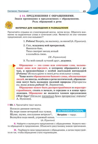 § 14. ПРЕДЛОЖЕНИЯ С ОБРАЩЕНИЯМИ.
Знаки препинания в предложениях с обращениями.
Роль обращений в речи
Прочитайте отрывки из стихотворений молча, затем вслух. Обратите вни-
мание на выделенные слова и сочетания слов. Являются ли они членами
предложений, кого они называют?
1. Ребята! Вперёд, на вылазку, за мною! (А. Пушкин).
2. Спи, младенец мой прекрасный,
Баюшки-баю,
Тихо смотрит месяц ясный
в колыбель твою.
(М. Лермонтов)
3. Ты мой самый лучший друг, дедушка.
Обращение — это слово или сочетание слов, называ-
ющие лицо или предмет, к которому обращаются с ре-
чью, и произнесённые с особой звательной интонацией
(Ребята! Используйте в своей речи вежливые слова).
Чаще всего обращениями бывают слова, обозначающие
людей, но иногда, особенно в речи поэтической, обращени-
ями могут быть названия явлений природы (Прекрасны
вы, поля земли родной! М. Лермонтов).
Обращение может быть распространённым и нераспро-
странённым, стоять в начале, в середине и в конце пред-
ложения. Обращение не является членом предложения
(Мой друг! Отчизне посвятим души прекрасные порывы!
А. Пушкин).
59. I. Прочитайте текст молча.
Погасло дневное светило;
На море синее вечерний пал туман.
Шуми, шуми, послушное ветрило*,
Волнуйся подо мной, угрюмый океан.
(А. Пушкин)
II. Найдите и выпишите предложение с обращениями. Укажите мес-
то обращений в предложении. Объясните расстановку знаков препинания.
III. Подберите свои предложения с обращением, а затем перестрой-
те их так, чтобы обращение стало подлежащим.
МАТЕРИАЛ ДЛЯ НАБЛЮДЕНИЯ И РАЗМЫШЛЕНИЯ
Ветрèло — парус.
ЗАГЛЯНЕМ В СЛОВАРЬ
45Синтаксис. Пунктуация
 