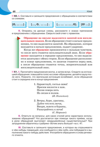 60. I. Составьте и запишите предложения с обращением в соответствии
со схемами.
[... ... ... ... , О].[О, ... ...] . [О! ...] .[..., О, ... ...] .
ІІ. Опираясь на данные схемы, расскажите о знаках препинания
в предложениях с обращением. Сверьте свой ответ с правилом.
Обращение на письме выделяется запятой или воскли-
цательным знаком. Если обращение стоит в начале предло-
жения, то оно выделяется запятой. На обращение, которое
находится в начале предложения, падает ударение.
Когда же обращение произносится с сильным чувством,
то после него ставится восклицательный знак. Если обра-
щение находится в середине предложения, то оно выделя-
ется запятыми с обеих сторон. Если обращение расположе-
но в конце предложения, то запятая ставится перед ним,
а после обращения ставится точка, вопросительный или
восклицательный знак.
61. I. Прочитайте предложения молча, а затем вслух. Следите за интона-
цией обращения: повышайте голос на слове-обращении, делайте паузу пос-
ле него. Помните, что звательная интонация ослабевает, если обращение
стоит в середине или в конце предложения.
1. Здравствуй, гостья-зима!
Просим милости к нам.
Песни севера петь
По лесам и полям.
(И. Никитин)
2. Ветры, бури, ураганы,
Дуйте что есть мочи,
Вихри, вьюги и бураны,
Разыграйтесь к ночи!
(С. Маршак)
ІІ. Ответьте на вопросы: для каких стилей речи характерно исполь-
зование обращений? Что достигается при помощи такого приёма, когда
в роли обращений выступают неодушевлённые существительные? При
затруднении обратитесь к рубрике «Хотим знать больше!» на с. 47.
ІІІ. Составьте и запишите предложения, в которых вы спрашиваете
о чём-нибудь товарищей, или сообщаете о чём-либо, или побуждаете к вы-
полнению какого-нибудь действия. Употребите обращения и слова речево-
го этикета.
46 ЯЗЫК
 