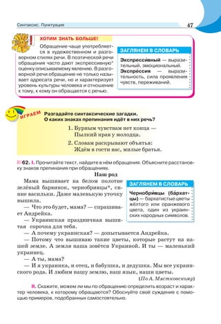 ХОТИМ ЗНАТЬ БОЛЬШЕ!
Обращение чаще употребляет-
ся в художественном и разго-
ворном стилях речи. В поэтической речи
обращения часто дают экспрессивную*
оценку описываемому явлению. В разго-
ворной речи обращение не только назы-
вает адресата речи, но и характеризует
уровень культуры человека и отношение
к тому, к кому он обращается с речью.
Экспрессèвный — вырази-
тельный, эмоциональный.
Экспрåссия — вырази-
тельность, сила проявления
чувств, переживаний.
ЗАГЛЯНЕМ В СЛОВАРЬ
62. І. Прочитайте текст, найдите в нём обращения. Объясните расстанов-
ку знаков препинания при обращениях.
Наш род
Мама вышивает на белом полотне
зелёный барвинок, чернобривцы*, си-
ние васильки. Даже маленькую уточку
вышила.
— Что это будет, мама? — спрашива-
ет Андрейка.
— Украинская праздничная выши-
тая сорочка для тебя.
— А почему украинская? — допытывается Андрейка.
— Потому что вышиваю такие цветы, которые растут на на-
шей земле. А земля наша зовётся Украиной. И ты — маленький
украинец.
— А ты, мама?
— И я украинка, и отец, и бабушка, и дедушка. Мы все украин-
ского рода. И любим нашу землю, наш язык, наши цветы.
(По А. Мястковскому)
II. Скажите, можем ли мы по обращению определить возраст и харак-
тер человека, к которому обращаются? Обоснуйте своё суждение с помо-
щью примеров, подобранных самостоятельно.
ИГРАЕМ Разгадайте синтаксические загадки.
О каких знаках препинания идёт в них речь?
1. Бурным чувствам нет конца —
Пылкий нрав у молодца.
2. Словам раскрывают объятья:
Ждём в гости вас, милые братья.
Чернобрèвцы (бàрхат-
цы)— бархатистыецветы
жёлтого или оранжевого
цвета, один из украин-
ских народных символов.
ЗАГЛЯНЕМ В СЛОВАРЬ
47Синтаксис. Пунктуация
 