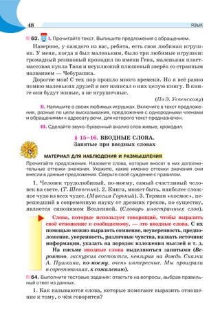 63. I. Прочитайте текст. Выпишите предложения с обращением.
Наверное, у каждого из вас, ребята, есть своя любимая игруш-
ка. У меня, когда я был маленьким, было три любимые игрушки:
громадный резиновый крокодил по имени Гена, маленькая пласт-
массовая кукла Таня и неуклюжий плюшевый зверёк со странным
названием — Чебурашка.
Дорогие мои! С тех пор прошло много времени. Но я всё равно
помню маленьких друзей и вот написал о них целую книгу. В кни-
ге они будут живые, а не игрушечные.
(По Э. Успенскому)
ІІ. Напишите о своих любимых игрушках. Включите в текст предложе-
ния, разные по цели высказывания, предложения с однородными членами
и обращениями к адресату речи, для которого текст предназначен.
III. Сделайте звуко-буквенный анализ слов живые, крокодил.
§ 15–16. ВВОДНЫЕ СЛОВА.
Запятые при вводных словах
Прочитайте предложения. Назовите слова, которые вносят в них дополни-
тельные оттенки значения. Укажите, какие именно оттенки значения они
внесли в данные предложения. Сверьте своё суждение с правилом.
1. Человек трудолюбивый, по-моему, самый счастливый чело-
век на свете. (Т. Шевченко). 2. Книга, может быть, наиболее слож-
ное чудо из всех чудес. (Максим Горький). 3. Термин «космос», пе-
решедший в современную науку от древних греков, по существу,
является синонимом Вселенной. (Словарь иностранных слов).
Слова, которые использует говорящий, чтобы выразить
своё отношение к сообщаемому, — это вводные слова. С их
помощью можно выразить сомнение, неуверенность, предпо-
ложение, уверенность, различные чувства, назвать источник
информации, указать на порядок изложения мыслей и т. д.
На письме вводные слова выделяються запятыми (Ве-
роятно, экскурсия состоится, невзирая на дождь. Сказки
А. Пушкина, по-моему, очень интересные. Мы проиграли
в соревнованиях, к сожалению).
64. Выполните тестовые задания: ответьте на вопросы, выбрав правиль-
ный ответ из данных.
1. Как называются слова, которые помогают выразить отноше-
ние к тому, о чём говорится?
МАТЕРИАЛ ДЛЯ НАБЛЮДЕНИЯ И РАЗМЫШЛЕНИЯ
48 ЯЗЫК
 