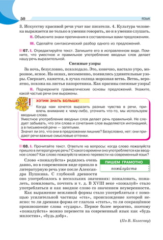 3. Искусству красивой речи учат нас писатели. 4. Культура челове-
ка выражается не только в умении говорить, но и в умении слушать.
ІІ. Объясните знаки препинания в составленных вами предложениях.
ІІІ. Сделайте синтаксический разбор одного из предложений.
67. I. Отредактируйте текст. Запишите его в исправленном виде. Пом-
ните, что уместное и правильное употребление вводных слов делает
нашу речь выразительной.
Снежные узоры
За ночь, безусловно, похолодало. Это, конечно, настало утро, мо-
розное, ясное. На окнах, несомненно, появились удивительные узо-
ры. Сверкает, кажется, в лучах солнца морозная ветвь. Ветвь, веро-
ятно, похожа на листья папоротника. Как красивы снежные узоры!
ІІ. Подчеркните грамматические основы предложений. Укажите,
какой частью речи они выражены.
ХОТИМ ЗНАТЬ БОЛЬШЕ!
Когда нам хочется выразить разные чувства в речи, при-
влечь внимание к чему-либо, уточнить что-то, мы используем
вводные слова.
Уместное употребление вводных слов делает речь правильной. Не сле-
дует забывать, что эти слова и сочетания слов выделяются интонацией,
а в письменной речи — запятыми.
Значит ли это, что они в предложении лишние? Безусловно, нет: они при-
дают речи важные смысловые оттенки.
68. I. Прочитайте текст. Ответьте на вопросы: когда слово пожалуйста
пришло в литературную речь? С какого времени оно употребляется как ввод-
ное слово? Как слово пожалуйста можно перевести на современный язык?
Слово «пожалуйста» родилось очень
давно, но в современном виде пришло в
литературную речь уже после Алексан-
дра Пушкина. С глубокой древности
оно употреблялось в нескольких значениях: пожаловать, пожа-
леть, помиловать, почтить и т. д. В ХVІІІ веке «пожалуй» стало
употребляться и как вводное слово со значением неуверенности.
Как выражение вежливой формы стало употребляться с помо-
щью усилительной частицы «ста», происхождение которой не-
ясно: то ли древняя форма от глагола «стать», то ли сокращённое
произношение слова «сударь». Первое более вероятно, поэтому
«пожалуйста» можно перевести на современный язык как «будь
милостив», «будь добр».
(По В. Колесову)
ПИШЕМ ГРАМОТНО
пожàлуйста
50 ЯЗЫК
 