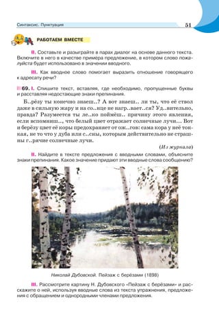 II. Составьте и разыграйте в парах диалог на основе данного текста.
Включите в него в качестве примера предложение, в котором слово пожа-
луйста будет использовано в значении вводного.
III. Как вводное слово помогает выразить отношение говорящего
к адресату речи?
69. I. Спишите текст, вставляя, где необходимо, пропущенные буквы
и расставляя недостающие знаки препинания.
Б..рёзу ты конечно знаеш..? А вот знаеш.. ли ты, что её ствол
даже в сильную жару и на со..нце не нагр..вает..ся? Уд..вительно,
правда? Разумеется ты ле..ко поймёш.. причину этого явления,
если вспомниш.., что белый цвет отражает солнечные лучи... Вот
и берёзу цвет её коры предохраняет от ож..гов: сама кора у неё тон-
кая, не то что у дуба или с..сны, которым действительно не страш-
ны г..рячие солнечные лучи.
(Из журнала)
ІІ. Найдите в тексте предложения с вводными словами, объясните
знаки препинания. Какое значение придают эти вводные слова сообщению?
Николай Дубовской. Пейзаж с берёзами (1898)
ІІІ. Рассмотрите картину Н. Дубовского «Пейзаж с берёзами» и рас-
скажите о ней, используя вводные слова из текста упражнения, предложе-
ния с обращением и однородными членами предложения.
РАБОТАЕМ ВМЕСТЕ
51Синтаксис. Пунктуация
 