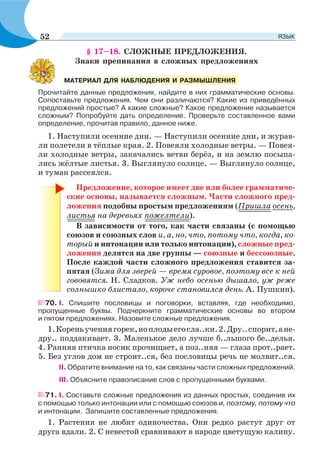 § 17–18. СЛОЖНЫЕ ПРЕДЛОЖЕНИЯ.
Знаки препинания в сложных предложениях
Прочитайте данные предложения, найдите в них грамматические основы.
Сопоставьте предложения. Чем они различаются? Какие из приведённых
предложений простые? А какие сложные? Какое предложение называется
сложным? Попробуйте дать определение. Проверьте составленное вами
определение, прочитав правило, данное ниже.
1. Наступили осенние дни. — Наступили осенние дни, и журав-
ли полетели в тёплые края. 2. Повеяли холодные ветры. — Повея-
ли холодные ветры, закачались ветви берёз, и на землю посыпа-
лись жёлтые листья. 3. Выглянуло солнце. — Выглянуло солнце,
и туман рассеялся.
Предложение, которое имеет две или более грамматиче-
ские основы, называется сложным. Части сложного пред-
ложения подобны простым предложениям (Пришла осень,
листья на деревьях пожелтели).
В зависимости от того, как части связаны (с помощью
союзов и союзных слов и, а, но, что, потому что, когда, ко-
торый и интонации или только интонации), сложные пред-
ложения делятся на две группы — союзные и бессоюзные.
После каждой части сложного предложения ставится за-
пятая (Зима для зверей — время суровое, поэтому все к ней
гововятся. Н. Сладков. Уж небо осенью дышало, уж реже
солнышко блистало, короче становился день. А. Пушкин).
70. I. Спишите пословицы и поговорки, вставляя, где необходимо,
пропущенные буквы. Подчеркните грамматические основы во втором
и пятом предложениях. Назовите сложные предложения.
1.Кореньучениягорек,ноплодыегосла..ки.2.Дру..спорит,ане-
дру.. поддакивает. 3. Маленькое дело лучше б..льшого бе..делья.
4. Ранняя птичка носик прочищает, а поз..няя — глаза прот..рает.
5. Без углов дом не строит..ся, без пословицы речь не молвит..ся.
ІІ. Обратите внимание на то, как связаны части сложных предложений.
III. Объясните правописание слов с пропущенными буквами.
71. І. Составьте сложные предложения из данных простых, соединив их
с помощью только интонации или с помощью союзов и, поэтому, потому что
и интонации. Запишите составленные предложения.
1. Растения не любят одиночества. Они редко растут друг от
друга вдали. 2. С невестой сравнивают в народе цветущую калину.
МАТЕРИАЛ ДЛЯ НАБЛЮДЕНИЯ И РАЗМЫШЛЕНИЯ
52 ЯЗЫК
 