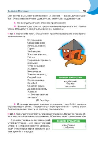 Она всегда вызывает восхищение. 3. Книги — наши лучшие дру-
зья. Они заставляют нас удивляться, смеяться, задумываться.
ІІ. Как вы отделили части сложного предложения?
III. Запишите два простых предложения и подчеркните в них главные
члены. Определите, какой частью речи они выражены.
72. І. Прочитайте текст, спишите его, правильно расставив знаки препи-
нания по смыслу.
Очень-очень
Странный вид:
Речка за окном
Горит.
Чей-то дом
Хвостом виляет,
Пёсик
Из ружья стреляет,
Мальчик
Чуть не слопал
Мышку,
Кот в очках
Читает книжку,
Старый дед
Влетел в окно,
Воробей
Схватил зерно
Да как крикнет,
Улетая:
— Вот что значит
запятая!
(Б. Заходер)
ІІ. Используя материал данного упражнения, попробуйте доказать
справедливость слов К. Паустовского: «Знаки препинания — нотные знаки.
Они твёрдо держат текст и не дают ему рассыпаться».
73. І. Прочитайте текст молча. Определите тип речи. Найдите в первом аб-
заце и прочитайте сложное предложение. Объясните знаки препинания в нём.
Художественно-педагогический
музей игрушки — это единственный
музей, в котором хранится уникаль-
ная* коллекция игр и игрушек раз-
ных времён и народов.
ПИШЕМ ГРАМОТНО
стрàнный
чей-то
запятàя
ПИШЕМ ГРАМОТНО
коллåкция
извåстно
53Синтаксис. Пунктуация
 