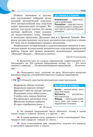 Особого внимания в коллек-
ции заслуживает собрание музы-
кальной механической игрушки.
Этот интереснейший вид игрушки
имеет многовековую историю. Из-
вестно, что около тысячи лет назад
мастера арабских стран создава-
ли искусственных птиц, поющих
и машущих крыльями. Делались они и в Древней Греции. Ши-
рокое распространение получили механические игрушки в конце
XV века после изобретения часового механизма.
Наибольшую историческую и художественную ценность в кол-
лекции имеют музыкальные механические игрушки французской
работы. Среди них можно выделить музыкальные панорамы*
«Концерт обезьян», «Птичка в клетке».
(По О. Голеняевой)
ІІ. Выпишите одно из сложных предложений, охарактеризуйте его.
Рассуждайте так: Это сложное предложение потому, что ... . Его части
связаны с помощью ... . По цели высказывания предложение ... . По интона-
ции — ... .
ІІІ. Перескажите текст, сохраняя тип речи. Используйте авторские
языковые средства, употребляйте простые и сложные предложения.
74. І. Спишите, расставляя пропущенные знаки препинания.
Задремали звёзды золотые
Задрожало зеркало затона*
Брезжит* свет на заводи* речные
И румянит сетку небосклона.
Улыбнулись сонные берёзки
Растрепались шёлковые косы
Шелестят зелёные серёжки
И горят серебряные росы...
(С. Есенин)
ІІ. На примере предложений текста объясните, почему в одном
случае перед и ставится запятая, а в другом — нет.
III. О каком времени суток говорится в этом стихотворении? Под-
твердите своё суждение словами из текста.
IV. Если стихотворение вам понравилось, выучите его наизусть
и прочитайте выразительно в классе.
Уникàльный — единствен-
ный в своём роде.
Панорàма — вид местности,
открывающийся с возвышен-
ного места; картина больших
размеров.
ЗАГЛЯНЕМ В СЛОВАРЬ
Затîн — речной залив, часть
реки или озера.
Брåзжить — рассветать,
чуть светиться.
Зàводь — небольшой залив,
часть реки или озера с за-
медленным течением.
ЗАГЛЯНЕМ В СЛОВАРЬ
54 ЯЗЫК
 