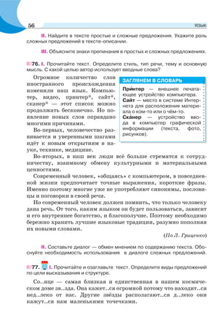 ІІ. Найдите в тексте простые и сложные предложения. Укажите роль
сложных предложений в тексте-описании.
ІІІ. Объясните знаки препинания в простых и сложных предложениях.
76. І. Прочитайте текст. Определите стиль, тип речи, тему и основную
мысль. С какой целью автор использует вводные слова?
Огромное количество слов
иностранного происхождения
изменили наш язык. Компью-
тер, видео, принтер*, сайт*,
сканер* — этот список можно
продолжать бесконечно. Но по-
явление новых слов оправдано
многими причинами.
Во-первых, человечество раз-
вивается и уверенными шагами
идёт к новым открытиям в на-
уке, технике, медицине.
Во-вторых, в наш век люди всё больше стремятся к сотруд-
ничеству, взаимному обмену культурными и материальными
ценностями.
Современный человек, «общаясь» с компьютером, в повседнев-
ной жизни предпочитает точные выражения, короткие фразы.
Именно поэтому многие уже не употребляют синонимы, послови-
цы и поговорки в своей речи.
Но современный человек должен помнить, что только человеку
дана речь. От того, каким языком он будет пользоваться, зависит
и его внутреннее богатство, и благополучие. Поэтому необходимо
бережно хранить лучшие языковые традиции, разумно пополняя
их новыми словами.
(По Л. Гриценко)
ІІ. Составьте диалог — обмен мнением по содержанию текста. Обо-
снуйте необходимость использования в диалоге сложных предложений.
77. І. Прочитайте и озаглавьте текст. Определите виды предложений
по цели высказывания и структуре.
Со..нце — самая близкая и единственная в нашем космиче-
ском доме зв..зда. Она кажет..ся огромной потому что находит..ся
нед..леко от нас. Другие звёзды располагают..ся д..леко они
кажут..ся нам маленькими точечками.
Прèнтер — внешнее печата-
ющее устройство компьютера.
Сайт — место в системе Интер-
нета для расположения матери-
ала о ком-то или о чём-то.
Скàнер — устройство вво-
да в компьютер графической
информации (текста, фото,
рисунков).
ЗАГЛЯНЕМ В СЛОВАРЬ
56 ЯЗЫК
 