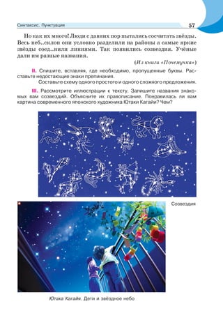 Но как их много! Люди с давних пор пытались сосчитать звёзды.
Весь неб..склон они условно разделили на районы а самые яркие
звёзды соед..нили линиями. Так появились созвездия. Учёные
дали им разные названия.
(Из книги «Почемучка»)
ІІ. Спишите, вставляя, где необходимо, пропущенные буквы. Рас-
ставьте недостающие знаки препинания.
Составьте схему одного простого и одного сложного предложения.
III. Рассмотрите иллюстрации к тексту. Запишите названия знако-
мых вам созвездий. Объясните их правописание. Понравилась ли вам
картина современного японского художника Ютаки Кагайи? Чем?
Ютака Кагайя. Дети и звёздное небо
Созвездия
57Синтаксис. Пунктуация
 