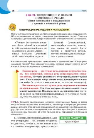 § 20–21. ПРЕДЛОЖЕНИЯ С ПРЯМОЙ
И КОСВЕННОЙ РЕЧЬЮ.
Знаки препинания в предложениях
с прямой и косвенной речью
Прочитайте вслух предложения. Сопоставьте интонацию этих предложений.
Обратите внимание на паузы, повышение или понижение голоса. Ответьте
на вопросы, данные ниже. Сверьте свой ответ с теоретическим материалом.
«Учение, безусловно, не мо-
жет быть лёгкой и приятной
игрой, доставляющей одни на-
слажденияиудовольствия»,—
писал Василий Сухомлин-
ский, выдающийся педагог.
Василий Сухомлинский,
выдающийся педагог, писал,
что учение не может быть
лёгкой и приятной игрой,
доставляющей одни наслажде-
ния и удовольствия.
Как называются предложения, помещённые в левой колонке? Какую речь
называют прямой? Как называются слова, которые вводят прямую речь?
Как ещё может передаваться прямая речь?
Прямая речь — это чужая речь, которая передаётся точ-
но, без изменений. Прямая речь сопровождается слова-
ми автора, которые указывают, кому принадлежит чужая
речь. Слова автора могут стоять перед прямой речью и по-
сле неё («Без языка и колокол нем», — гласит поговорка).
Косвенная речь — это чужая речь, переданная неточно
от имени автора. При этом воспроизводится только содер-
жание чужой речи. Предложение с косвенной речью состо-
ит из двух частей и является сложным (В поговорке сказа-
но, что без языка и колокол нем).
78. І. Спишите предложения, вставляя пропущенные буквы, а затем
выразительно прочитайте написанное, используя следующие рекомен-
дации: а) после слов автора перед прямой речью делайте небольшую па-
узу; б) слова автора после прямой речи читайте чуть быстрее и несколь-
ко пониженным голосом; в) читая прямую речь, передавайте интонацию
говорящего.
1. Известный художник Аркадий Плас-
тов утверждал: «Ж..вопись существу-
ет для того, чтобы ч..ловек понял и по-
чу..ствовал невероятную красоту мира».
МАТЕРИАЛ ДЛЯ НАБЛЮДЕНИЯ И РАЗМЫШЛЕНИЯ
ПИШЕМ ГРАМОТНО
существóет
58 ЯЗЫК
 