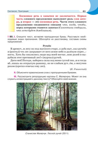 Косвенная речь в кавычки не заключается. Первая
часть сложного предложения выполняет роль слов авто-
ра, а вторая — это косвенная речь. Части этого сложного
предложения соединяются союзами что, когда, чтобы,
перед которыми ставится запятая (Синоптики сообщили,
что лето будет дождливым).
80. І. Спишите текст, вставляя пропущенные буквы. Расставьте необ-
ходимые знаки препинания. Обоснуйте их расстановку, составив схемы
предложений.
Ручеёк
В дремуч..м лесу из-под высокого старо..о дуба выт..кал ручеёк
и (роптал) что лес закрывает от него ясное небо и далёкую окрес..-
ность. Хоть бы сжалились люди над моей несчас..ною долей и вы-
рубили этот противный лес!» (журчал) ручей.
Дитя моё! Погоди, наберись силы под моею густой тен..ю и тогда
вб..жишь на открытую равнину, но не слабым руч..ём, а могучею
рекою (кротко отвечал ему лес).
(К. Ушинский)
ІІ. Объясните правописание слов с пропущенными буквами.
III. Рассмотрите репродукцию картины С. Малярчука. Может ли она
служить иллюстрацией к данному тексту? Обоснуйте своё мнение.
Станислав Малярчук. Лесной ручей (2011)
61Синтаксис. Пунктуация
 