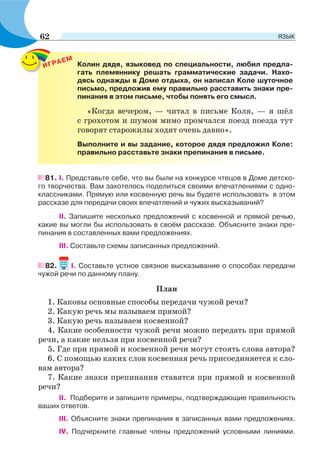 ИГРАЕМ
Колин дядя, языковед по специальности, любил предла-
гать племяннику решать грамматические задачи. Нахо-
дясь однажды в Доме отдыха, он написал Коле шуточное
письмо, предложив ему правильно расставить знаки пре-
пинания в этом письме, чтобы понять его смысл.
«Когда вечером, — читал в письме Коля, — я шёл
с грохотом и шумом мимо промчался поезд поезда тут
говорят старожилы ходят очень давно».
Выполните и вы задание, которое дядя предложил Коле:
правильно расставьте знаки препинания в письме.
81. І. Представьте себе, что вы были на конкурсе чтецов в Доме детско-
го творчества. Вам захотелось поделиться своими впечатлениями с одно-
классниками. Прямую или косвенную речь вы будете использовать в этом
рассказе для передачи своих впечатлений и чужих высказываний?
ІІ. Запишите несколько предложений с косвенной и прямой речью,
какие вы могли бы использовать в своём рассказе. Объясните знаки пре-
пинания в составленных вами предложениях.
ІІІ. Составьте схемы записанных предложений.
82. I. Составьте устное связное высказывание о способах передачи
чужой речи по данному плану.
План
1. Каковы основные способы передачи чужой речи?
2. Какую речь мы называем прямой?
3. Какую речь называем косвенной?
4. Какие особенности чужой речи можно передать при прямой
речи, а какие нельзя при косвенной речи?
5. Где при прямой и косвенной речи могут стоять слова автора?
6. С помощью каких слов косвенная речь присоединяется к сло-
вам автора?
7. Какие знаки препинания ставятся при прямой и косвенной
речи?
ІІ. Подберите и запишите примеры, подтверждающие правильность
ваших ответов.
ІІІ. Объясните знаки препинания в записанных вами предложениях.
ІV. Подчеркните главные члены предложений условными линиями.
62 ЯЗЫК
 