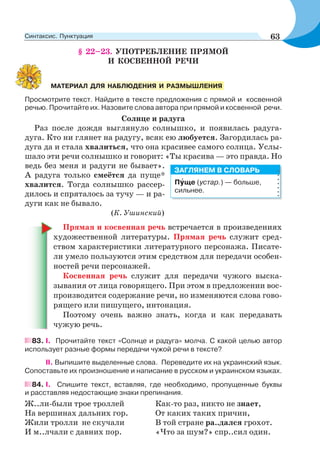§ 22–23. УПОТРЕБЛЕНИЕ ПРЯМОЙ
И КОСВЕННОЙ РЕЧИ
Просмотрите текст. Найдите в тексте предложения с прямой и косвенной
речью. Прочитайте их. Назовите слова автора при прямой и косвенной речи.
Солнце и радуга
Раз после дождя выглянуло солнышко, и появилась радуга-
дуга. Кто ни глянет на радугу, всяк ею любуется. Загордилась ра-
дуга да и стала хвалиться, что она красивее самого солнца. Услы-
шало эти речи солнышко и говорит: «Ты красива — это правда. Но
ведь без меня и радуги не бывает».
А радуга только смеётся да пуще*
хвалится. Тогда солнышко рассер-
дилось и спряталось за тучу — и ра-
дуги как не бывало.
(К. Ушинский)
Прямая и косвенная речь встречается в произведениях
художественной литературы. Прямая речь служит сред-
ством характеристики литературного персонажа. Писате-
ли умело пользуются этим средством для передачи особен-
ностей речи персонажей.
Косвенная речь служит для передачи чужого выска-
зывания от лица говорящего. При этом в предложении вос-
производится содержание речи, но изменяются слова гово-
рящего или пишущего, интонация.
Поэтому очень важно знать, когда и как передавать
чужую речь.
83. І. Прочитайте текст «Солнце и радуга» молча. С какой целью автор
использует разные формы передачи чужой речи в тексте?
ІІ. Выпишите выделенные слова. Переведите их на украинский язык.
Сопоставьте их произношение и написание в русском и украинском языках.
84. I. Спишите текст, вставляя, где необходимо, пропущенные буквы
и расставляя недостающие знаки препинания.
Ж..ли-были трое троллей
На вершинах дальних гор.
Жили тролли не скучали
И м..лчали с давних пор.
Как-то раз, никто не знает,
От каких таких причин,
В той стране ра..дался грохот.
«Что за шум?» спр..сил один.
МАТЕРИАЛ ДЛЯ НАБЛЮДЕНИЯ И РАЗМЫШЛЕНИЯ
Пóще (устар.) — больше,
сильнее.
ЗАГЛЯНЕМ В СЛОВАРЬ
63Синтаксис. Пунктуация
 