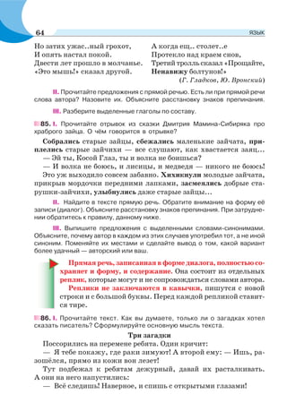 Но затих ужас..ный грохот,
И опять настал покой.
Двести лет прошло в молчанье.
«Это мышь!» сказал другой.
А когда ещ.. столет..е
Протекло над краем снов,
Третийтролльсказал«Прощайте,
Ненавижу болтунов!»
(Г. Гладков, Ю. Вронский)
ІІ. Прочитайте предложения с прямой речью. Есть ли при прямой речи
слова автора? Назовите их. Объясните расстановку знаков препинания.
ІІІ. Разберите выделенные глаголы по составу.
85. І. Прочитайте отрывок из сказки Дмитрия Мамина-Сибиряка про
храброго зайца. О чём говорится в отрывке?
Собрались старые зайцы, сбежались маленькие зайчата, при-
плелись старые зайчихи — все слушают, как хвастается заяц...
— Эй ты, Косой Глаз, ты и волка не боишься?
— И волка не боюсь, и лисицы, и медведя — никого не боюсь!
Это уж выходило совсем забавно. Хихикнули молодые зайчата,
прикрыв мордочки передними лапками, засмеялись добрые ста-
рушки-зайчихи, улыбнулись даже старые зайцы...
ІІ. Найдите в тексте прямую речь. Обратите внимание на форму её
записи (диалог). Объясните расстановку знаков препинания. При затрудне-
нии обратитесь к правилу, данному ниже.
ІІІ. Выпишите предложения с выделенными словами-синонимами.
Объясните, почему автор в каждом из этих случаев употребил тот, а не иной
синоним. Поменяйте их местами и сделайте вывод о том, какой вариант
более удачный — авторский или ваш.
Прямая речь, записанная в форме диалога, полностью со-
храняет и форму, и содержание. Она состоит из отдельных
реплик, которые могут и не сопровождаться словами автора.
Реплики не заключаются в кавычки, пишутся с новой
строки и с большой буквы. Перед каждой репликой ставит-
ся тире.
86. І. Прочитайте текст. Как вы думаете, только ли о загадках хотел
сказать писатель? Сформулируйте основную мысль текста.
Три загадки
Поссорились на перемене ребята. Один кричит:
— Я тебе покажу, где раки зимуют! А второй ему: — Ишь, ра-
зошёлся, прямо из кожи вон лезет!
Тут подбежал к ребятам дежурный, давай их расталкивать.
А они на него напустились:
— Всё следишь! Наверное, и спишь с открытыми глазами!
64 ЯЗЫК
 