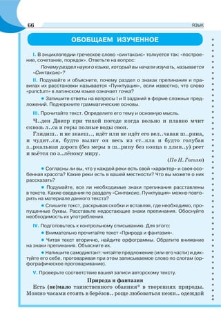 ОБОБЩАЕМ ИЗУЧЕННОЕ
I. В энциклопедии греческое слово «синтаксис» толкуется так: «построе-
ние, сочетание, порядок». Ответьте на вопрос:
Почему раздел науки о языке, который вы начали изучать, называется
«Синтаксис»?
II. Подумайте и объясните, почему раздел о знаках препинания и пра-
вилах их расстановки называется «Пунктуация», если известно, что слово
«punctum» в латинском языке означает точка?
• Запишите ответы на вопросы I и II заданий в форме сложных пред-
ложений. Подчеркните грамматические основы.
III. Прочитайте текст. Определите его тему и основную мысль.
Ч..ден Днепр при тихой погоде когда вольно и плавно мчит
сквозь л..са и горы полные воды свои.
Глядиш.. и не знаеш.., идёт или не идёт его вел..чавая ш..рина,
и чудит..ся, будто вылит он весь из ст..кла и будто голубая
з..ркальная дорога (без меры в ш..рину без конца в длин..у) реет
и вьётся по з..лёному миру.
(По Н. Гоголю)
•Согласны ли вы, что у каждой реки есть свой «характер» и своя осо-
бенная красота? Какие реки есть в вашей местности? Что вы можете о них
рассказать?
• Подумайте, все ли необходимые знаки препинания расставлены
в тексте. Какие сведения по разделу «Синтаксис. Пунктуация» можно повто-
рить на материале данного текста?
•Спишите текст, раскрывая скобки и вставляя, где необходимо, про-
пущенные буквы. Расставьте недостающие знаки препинания. Обоснуйте
необходимость их употребления.
IV. Подготовьтесь к контрольному списыванию. Для этого:
• Внимательно прочитайте текст «Природа и фантазия».
• Читая текст вторично, найдите орфограммы. Обратите внимание
на знаки препинания. Объясните их.
•Напишите самодиктант: читайте предложение (или его части) и дик-
туйте его себе, проговаривая при этом записываемое слово по слогам (ор-
фографическое проговаривание).
V. Проверьте соответствие вашей записи авторскому тексту.
Природа и фантазия
Есть (не)мало таинственного обаяния* в творениях природы.
Можно часами стоять в берёзов.. роще любоваться нежн.. одеждой
66 ЯЗЫК
 