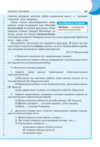 стволов ощущать величие дубов задаваться мысл.. о чудодей-
ственной силе природы.
Среди такого многообразного мира
красок люди открывают для себя (не)
иссякаемый источник фантазии. Сама
природа словно говорит Посмотри на
ветку, разве ты ничего (не)замечаешь
в её переплетениях? Поверни её вот так и она предстанет феей или
лесн.. звер..ком.
Попробуйте воплотить это видение в фигурку. И пусть на пер-
вых порах получится (не)так удачно, но зато первая работа пробу-
дит желание постигнуть тайны мастерства.
(По В. Мякушкову)
• Объясните написание не с выделенными словами.
• Выпишите из первого абзаца предложение с однородными члена-
ми. Сделате его синтаксический разбор.
VI. Выполните тестовые задания.
1. Укажите среди данных предложений повествовательное,
невосклицательное.
а) Неужели мы должны любить свою землю только за то,
что она богата? (К. Паустовский).
б) Промчался дождь, и лес зелёный затих, прохладою дыша.
(И. Бунин).
в) Да здравствует солнце, да скроется тьма! (А. Пушкин).
2. Найдите предложение, сказуемое в котором выражено именем су-
ществительным в именительном падеже.
а) Перед закатом набежало на небо облако. (И. Бунин).
б) Жизнь прожить — не поле перейти. (Пословица).
в) Киев — столица Украины.
3. Дополните первую часть сложного предложения, выбрав подходя-
щую по смыслу вторую часть.
1. Книги вошли в мою жизнь, словно ... .
2. Лес стоит тёмный и молчаливый потому, что ... .
3. Сияла река, которую ... .
а) заливало яркое летнее солнце;
б) главные певцы улетели;
в) великое чудо.
Обаÿние — очарование,
притягательная сила.
ЗАГЛЯНЕМ В СЛОВАРЬ
67Синтаксис. Пунктуация
 