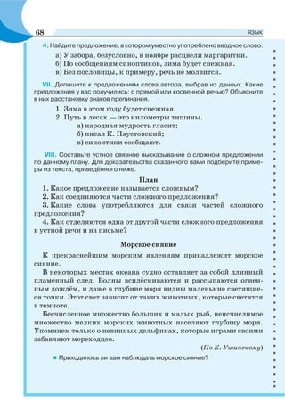 4. Найдите предложение, в котором уместно употреблено вводное слово.
а) У забора, безусловно, в ноябре расцвели маргаритки.
б) По сообщениям синоптиков, зима будет снежная.
в) Без пословицы, к примеру, речь не молвится.
VII. Допишите к предложениям слова автора, выбрав из данных. Какие
предложения у вас получились: с прямой или косвенной речью? Объясните
в них расстановку знаков препинания.
1. Зима в этом году будет снежная.
2. Путь в лесах — это километры тишины.
а) народная мудрость гласит;
б) писал К. Паустовский;
в) синоптики сообщают.
VIII. Составьте устное связное высказывание о сложном предложении
по данному плану. Для доказательства сказанного вами подберите приме-
ры из текста, приведённого ниже.
План
1. Какое предложение называется сложным?
2. Как соединяются части сложного предложения?
3. Какие слова употребляются для связи частей сложного
предложения?
4. Как отделяются одна от другой части сложного предложения
в устной речи и на письме?
Морское сияние
К прекраснейшим морским явлениям принадлежит морское
сияние.
В некоторых местах океана судно оставляет за собой длинный
пламенный след. Волны всплёскиваются и рассыпаются огнен-
ным дождём, и даже в глубине моря видны маленькие светящие-
ся точки. Этот свет зависит от таких животных, которые светятся
в темноте.
Бесчисленное множество больших и малых рыб, неисчислимое
множество мелких морских животных населяют глубину моря.
Упомянем только о невинных дельфинах, которые играми своими
забавляют мореходцев.
(По К. Ушинскому)
• Приходилось ли вам наблюдать морское сияние?
68 ЯЗЫК
 