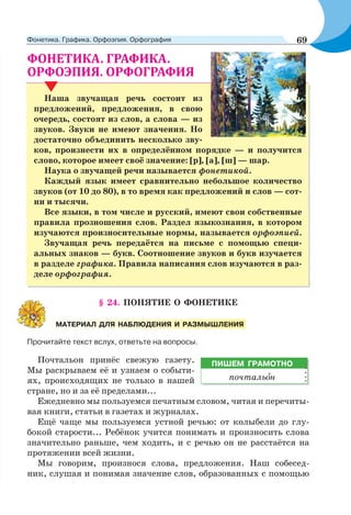 . .
.
Наша звучащая речь состоит из
предложений, предложения, в свою
очередь, состоят из слов, а слова — из
звуков. Звуки не имеют значения. Но
достаточно объединить несколько зву-
ков, произнести их в определённом порядке — и получится
слово, которое имеет своё значение: [р], [а], [ш] — шар.
Наука о звучащей речи называется фонетикой.
Каждый язык имеет сравнительно небольшое количество
звуков (от 10 до 80), в то время как предложений и слов — сот-
ни и тысячи.
Все языки, в том числе и русский, имеют свои собственные
правила прозношения слов. Раздел языкознания, в котором
изучаются произносительные нормы, называется орфоэпией.
Звучащая речь передаётся на письме с помощью специ-
альных знаков — букв. Соотношение звуков и букв изучается
в разделе графика. Правила написания слов изучаются в раз-
деле орфография.
§ 24. ПОНЯТИЕ О ФОНЕТИКЕ
Прочитайте текст вслух, ответьте на вопросы.
Почтальон принёс свежую газету.
Мы раскрываем её и узнаем о событи-
ях, происходящих не только в нашей
стране, но и за её пределами...
Ежедневно мы пользуемся печатным словом, читая и перечиты-
вая книги, статьи в газетах и журналах.
Ещё чаще мы пользуемся устной речью: от колыбели до глу-
бокой старости... Ребёнок учится понимать и произносить слова
значительно раньше, чем ходить, и с речью он не расстаётся на
протяжении всей жизни.
Мы говорим, произнося слова, предложения. Наш собесед-
ник, слушая и понимая значение слов, образованных с помощью
МАТЕРИАЛ ДЛЯ НАБЛЮДЕНИЯ И РАЗМЫШЛЕНИЯ
ПИШЕМ ГРАМОТНО
почтальîн
69Фонетика. Графика. Орфоэпия. Орфография
 