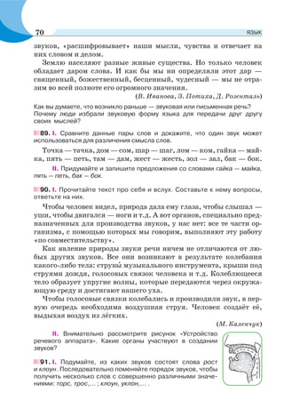 звуков, «расшифровывает» наши мысли, чувства и отвечает на
них словом и делом.
Землю населяют разные живые существа. Но только человек
обладает даром слова. И как бы мы ни определяли этот дар —
священный, божественный, бесценный, чудесный — мы не отра-
зим во всей полноте его огромного значения.
(В. Иванова, З. Потиха, Д. Розенталь)
Как вы думаете, что возникло раньше — звуковая или письменная речь?
Почему люди избрали звуковую форму языка для передачи друг другу
своих мыслей?
89. I. Сравните данные пары слов и докажите, что один звук может
использоваться для различения смысла слов.
Точка — тачка, дом — сом, шар — шаг, лом — ком, гайка — май-
ка, пять — петь, там — дам, жест — жесть, зол — зал, бак — бок.
II. Придумайте и запишите предложения со словами гайка — майка,
пять — петь, бак — бок.
90. I. Прочитайте текст про себя и вслух. Составьте к нему вопросы,
ответьте на них.
Чтобы человек видел, природа дала ему глаза, чтобы слышал —
уши, чтобы двигался — ноги и т.д. А вот органов, специально пред-
назначенных для производства звуков, у нас нет: все те части ор-
ганизма, с помощью которых мы говорим, выполняют эту работу
«по совместительству».
Как явление природы звуки речи ничем не отличаются от лю-
бых других звуков. Все они возникают в результате колебания
какого-либо тела: струнû музыкального инструмента, крыши под
струями дождя, голосовых связок человека и т.д. Колеблющееся
тело образует упругие волны, которые передаются через окружа-
ющую среду и достигают нашего уха.
Чтобы голосовые связки колебались и производили звук, в пер-
вую очередь необходима воздушная струя. Человек создаёт её,
выдыхая воздух из лёгких.
(М. Каленчук)
II. Внимательно рассмотрите рисунок «Устройство
речевого аппарата». Какие органы участвуют в создании
звуков?
91. I. Подумайте, из каких звуков состоят слова рост
и клоун. Последовательно поменяйте порядок звуков, чтобы
получить несколько слов с совершенно различными значе-
ниями: торс, трос,... ; клоун, уклон,... .
70 ЯЗЫК
 