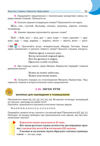 II. Придумайте предложения с полученными вследствие смены по-
рядка звуков словами. Запишите их.
III. Сколько звуков в следующих словах? Произнесите эти звуки.
Жук, сок, случай, бульвар, сказка, водопад, зорька, стакан,
телевизор.
IV. Какими звуками различаются данные слова?
Пой — бой, пол — вол, рог — рот, корт — торт, кружит — дру-
жит, пар — пир, ворона — ворота, тесто — место, мост — рост.
92. I. Прочитайте вслух четверостишие Фёдора Тютчева. Какие
звуки напоминают о раскате первого грома? Выучите отрывок наизусть.
Люблю грозу в начале мая,
Когда весенний первый гром,
Как бы резвяся и играя,
Грохочет в небе голубом.
II. При помощи какого звука Михаил Лермонтов передаёт плавное
движение волны?
Волна на волну набегала,
Волна подгоняла волну.
III. Спишите отрывок из стихотворения Михаила Лермонтова. Под-
черкните главные и второстепенные члены предложения.
§ 25. ЗВУКИ РЕЧИ
Произнесите звуки [а], [о], [у], [и], [э], [ы]. Встречает ли воздух, выходящий
из гортани, преграду на своём пути?
Пропойте, произнесите протяжно сочетания гласных звуков.
А-а-а-и-и-и, а-а-а-у-у-у, у-у-у-у-а-а-а.
Подумайте, можете ли вы «пропеть» согласный звук? Произнесите [б], [д], [т].
Проходит ли воздух свободно при произнесении этих звуков, как при про-
изнесении гласных?
В русском языке выделяется 41 звук.
Все звуки русского языка делятся на две неравные груп-
пы: гласные (их всего 6) и согласные (35 звуков).
Гласные и согласные звуки образуют слитные единицы:
слоги — ка-ша, мир.
МАТЕРИАЛ ДЛЯ НАБЛЮДЕНИЯ И РАЗМЫШЛЕНИЯ
71Фонетика. Графика. Орфоэпия. Орфография
 