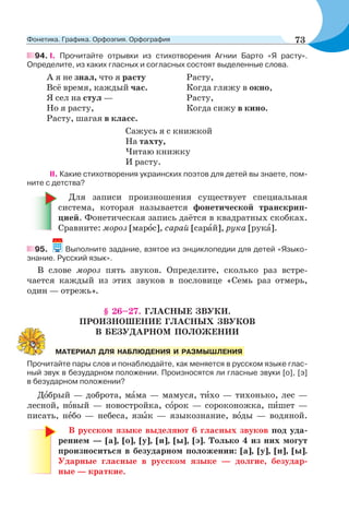 94. I. Прочитайте отрывки из стихотворения Агнии Барто «Я расту».
Определите, из каких гласных и согласных состоят выделенные слова.
А я не знал, что я расту
Всё время, каждый час.
Я сел на стул —
Но я расту,
Расту, шагая в класс.
Расту,
Когда гляжу в окно,
Расту,
Когда сижу в кино.
Сажусь я с книжкой
На тахту,
Читаю книжку
И расту.
II. Какие стихотворения украинских поэтов для детей вы знаете, пом-
ните с детства?
Для записи произношения существует специальная
система, которая называется фонетической транскрип-
цией. Фонетическая запись даётся в квадратных скобках.
Сравните: мороз [марîс], сарай [сарàй], рука [рукà].
95. Выполните задание, взятое из энциклопедии для детей «Языко-
знание. Русский язык».
В слове мороз пять звуков. Определите, сколько раз встре-
чается каждый из этих звуков в пословице «Семь раз отмерь,
один — отрежь».
§ 26–27. ГЛАСНЫЕ ЗВУКИ.
ПРОИЗНОШЕНИЕ ГЛАСНЫХ ЗВУКОВ
В БЕЗУДАРНОМ ПОЛОЖЕНИИ
Прочитайте пары слов и понаблюдайте, как меняется в русском языке глас-
ный звук в безударном положении. Произносятся ли гласные звуки [о], [э]
в безударном положении?
Дîбрый — доброта, мàма — мамуся, тèхо — тихонько, лес —
лесной, нîвый — новостройка, сîрок — сороконожка, пèшет —
писать, нåбо — небеса, язûк — языкознание, вîды — водяной.
В русском языке выделяют 6 гласных звуков под уда-
рением — [а], [о], [у], [и], [ы], [э]. Только 4 из них могут
произноситься в безударном положении: [а], [у], [и], [ы].
Ударные гласные в русском языке — долгие, безудар-
ные — краткие.
МАТЕРИАЛ ДЛЯ НАБЛЮДЕНИЯ И РАЗМЫШЛЕНИЯ
73Фонетика. Графика. Орфоэпия. Орфография
 