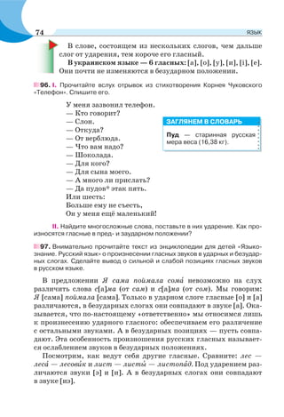 В слове, состоящем из нескольких слогов, чем дальше
слог от ударения, тем короче его гласный.
В украинском языке — 6 гласных: [а], [о], [у], [и], [і], [е].
Они почти не изменяются в безударном положении.
96. I. Прочитайте вслух отрывок из стихотворения Корнея Чуковского
«Телефон». Спишите его.
У меня зазвонил телефон.
— Кто говорит?
— Слон.
— Откуда?
— От верблюда.
— Что вам надо?
— Шоколада.
— Для кого?
— Для сына моего.
— А много ли прислать?
— Да пудов* этак пять.
Или шесть:
Больше ему не съесть,
Он у меня ещё маленький!
II. Найдите многосложные слова, поставьте в них ударение. Как про-
износятся гласные в пред- и заударном положении?
97. Внимательно прочитайте текст из энциклопедии для детей «Языко-
знание. Русский язык» о произнесении гласных звуков в ударных и безудар-
ных слогах. Сделайте вывод о сильной и слабой позициях гласных звуков
в русском языке.
В предложении Я сама поймала сомà невозможно на слух
различить слова с[а]ма (от сам) и с[а]ма (от сом). Мы говорим:
Я [сама] поймала [сама]. Только в ударном слоге гласные [о] и [а]
различаются, в безударных слогах они совпадают в звуке [а]. Ока-
зывается, что по-настоящему «ответственно» мы относимся лишь
к произнесению ударного гласного: обеспечиваем его различение
с остальными звуками. А в безударных позициях — пусть совпа-
дают. Эта особенность произношения русских гласных называет-
ся ослаблением звуков в безударных положениях.
Посмотрим, как ведут себя другие гласные. Сравните: лес —
лесà — лесовèк и лист — листû — листопàд. Под ударением раз-
личаются звуки [э] и [и]. А в безударных слогах они совпадают
в звуке [иэ].
Пуд — старинная русская
мера веса (16,38 кг).
ЗАГЛЯНЕМ В СЛОВАРЬ
74 ЯЗЫК
 