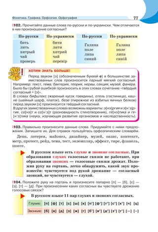 102. Прочитайте данные слова по-русски и по-украински. Чем отличается
в них произношение согласных?
По-русски По-украински По-русски По-украински
бить
лить
хитрый
чай
проверь
бити
лити
хитрий
чай
перевір
Галина
поле
липа
синий
Галина
поле
липа
синій
ХОТИМ ЗНАТЬ БОЛЬШЕ!
Перед звуком [э] (обозначенным буквой е) в большинстве за-
имствованных слов произносится парный мягкий согласный.
Например: текст, тема, бактерия, теория, нервы, секция, музей, фанера.
Было бы грубой ошибкой произносить в этих словах сочетание «твёрдый
согласный + [э]».
В словах бифштекс (жареный кусок говядины), отель (гостиница), каш-
не (шейный шарф, платок), безе (пирожное из взбитых яичных белков)
перед звуком [э] произносится твёрдый согласный.
В других заимствованных словах возможны варианты: э[нэ]ргия и э[н’э]р-
гия, со[нэ]т и со[н’э]т (разновидность стихотворения), ге[нэ]тика и ге-
[н’э]тика (наука, изучающая развитие организмов и наследственность).
103. Правильно произнесите данные слова. Придумайте с ними предло-
жения. Запишите их. Для справок пользуйтесь орфоэпическим словарём.
Депо, лотерея, майонез, дизайнер, музей, оазис, контекст,
метр, протест, рейд, тема, тест, экземпляр, эффект, тире, фланель,
шоссе.
В русском языке есть глухие и звонкие согласные. При
образовании глухих голосовые связки не работают, при
образовании звонких — голосовые связки дрожат. Поло-
жив руку на гортань, легко обнаружить, какой звук про-
изнесён: чувствуется под рукой дрожание — согласный
звонкий, не чувствуется — глухой.
104. Положите руку на гортань и произнесите попарно [п] — [б], [с] —
[з], [т] — [д]. При произнесении каких согласных вы чувствуете дрожание
голосовых связок?
В русском языке 11 пар глухих и звонких согласных.
Глухие: [п] [ф] [т] [с] [ш] [к] [п’] [ф’] [т’] [с’] [к’] [ч] [ц]
Звонкие: [б] [в] [д] [з] [ж] [г] [б’] [в’] [д’] [з’] [г’] [—] [–]
77Фонетика. Графика. Орфоэпия. Орфография
 