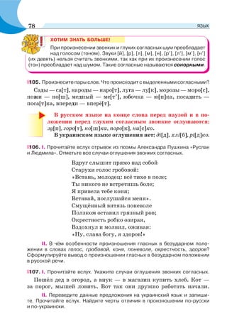 ХОТИМ ЗНАТЬ БОЛЬШЕ!
При произнесении звонких и глухих согласных шум преобладает
над голосом (тоном). Звуки [й], [р], [л], [м], [н], [р’], [л’], [м’], [н’]
(их девять) нельзя считать звонкими, так как при их произнесении голос
(тон) преобладает над шумом. Такие согласные называются сонорными.
105. Произнесите пары слов. Что происходит с выделенными согласными?
Сады — са[т], народы — наро[т], луга — лу[к], морозы — моро[с],
ножи — но[ш], медный — ме[т’], юбочка — ю[п]ка, посадить —
поса[т]ка, впереди — вперё[т].
В русском языке на конце слова перед паузой и в по-
ложении перед глухим согласным звонкие оглушаются:
зу[п], горо[т], но[ш]ка, поро[к], ни[с]ко.
В украинском языке оглушения нет: ді[д], хлі[б], рі[д]ко.
106. I. Прочитайте вслух отрывок из поэмы Александра Пушкина «Руслан
и Людмила». Отметьте все случаи оглушения звонких согласных.
Вдруг слышит прямо над собой
Старухи голос гробовой:
«Встань, молодец: всё тихо в поле;
Ты никого не встретишь боле;
Я привела тебе коня;
Вставай, послушайся меня».
Смущённый витязь поневоле
Ползком оставил грязный ров;
Окрестность робко озирая,
Вздохнул и молвил, оживая:
«Ну, слава богу, я здоров!»
II. В чём особенности произношения гласных в безударном поло-
жении в словах голос, гробовой, коня, поневоле, окрестность, здоров?
Сформулируйте вывод о произношении гласных в безударном положении
в русской речи.
107. I. Прочитайте вслух. Укажите случаи оглушения звонких согласных.
Пошёл дед в огород, а внук — в магазин купить хлеб. Кот —
за порог, мышей ловить. Вот так они дружно работать начали.
II. Переведите данные предложения на украинский язык и запиши-
те. Прочитайте вслух. Найдите черты отличия в произношении по-русски
и по-украински.
78 ЯЗЫК
 