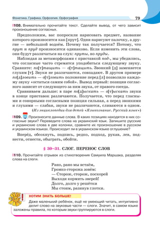108. Внимательно прочитайте текст. Сделайте вывод, от чего зависит
произношение согласных.
Предположим, вас попросили нарисовать предмет, название
которого произносится как [прут]. Одни нарисуют палочку, а дру-
гие — небольшой водоём. Почему так получается? Потому, что
прут и пруд произносятся одинаково. Если изменить эти слова,
они будут различаться на слух: пруты, но пруды.
Наблюдая за метаморфозами с приставкой под-, мы убедились,
что согласные часто стремятся уподобиться следующему звуку.
Сравните: по[т]тащить — о[т]тащить. Звонкий [д] заменяется
глухим [т]. Звуки не различаются, совпадают. В другом примере
по[д]ловить — о[т]ловить положение перед [л] позволило каждо-
му звуку «остаться самим собой». Вывод первый: позиция соглас-
ного зависит от следующего за ним звука, от правого соседа.
Сравниваем дальше: в паре по[д]ыскать — о[т]ыскать звуки
в конце приставок различаются. Получается, что перед гласны-
ми и сонорными согласными позиция сильная, а перед звонкими
и глухими — слабая, звуки не различаются, сливаются в одном.
(Из энциклопедии для детей «Языкознание. Русский язык»)
109. Произнесите данные слова. В каких позициях находятся в них со-
гласные звуки? Переведите слова на украинский язык. Запишите русские
и украинские слова в две колонки, сравните их произношение в русском
и украинском языках. Происходит ли в украинском языке оглушение?
Вперёд, обсохнуть, подпись, редко, подход, рукав, лев, под-
нести, отнести, обыграть, обойти.
§ 30–31. СЛОГ. ПЕРЕНОС СЛОВ
110. Прочитайте отрывок из стихотворения Самуила Маршака, разделяя
слова на слоги.
Рано, рано мы встаём,
Громко сторожа зовём:
— Сторож, сторож, поскорей
Выходи кормить зверей!
Долго, долго у решётки
Мы стоим, разинув глотки.
ХОТИМ ЗНАТЬ БОЛЬШЕ!
Даже маленький ребёнок, ещё не умеющий читать, интуитивно
делит слово на звуковые части — слоги. Значит, в самом языке
заложены правила, по которым звуки группируются в слоги.
79Фонетика. Графика. Орфоэпия. Орфография
 
