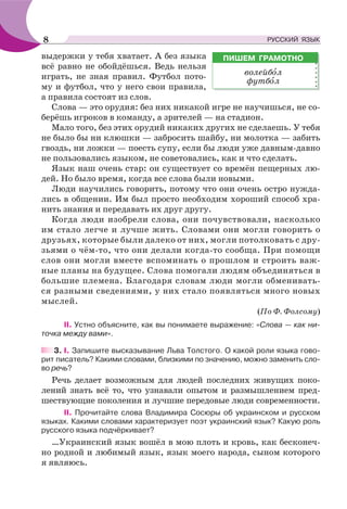 выдержки у тебя хватает. А без языка
всё равно не обойдёшься. Ведь нельзя
играть, не зная правил. Футбол пото-
му и футбол, что у него свои правила,
а правила состоят из слов.
Слова — это орудия: без них никакой игре не научишься, не со-
берёшь игроков в команду, а зрителей — на стадион.
Мало того, без этих орудий никаких других не сделаешь. У тебя
не было бы ни клюшки — забросить шайбу, ни молотка — забить
гвоздь, ни ложки — поесть супу, если бы люди уже давным-давно
не пользовались языком, не советовались, как и что сделать.
Язык наш очень стар: он существует со времён пещерных лю-
дей. Но было время, когда все слова были новыми.
Люди научились говорить, потому что они очень остро нужда-
лись в общении. Им был просто необходим хороший способ хра-
нить знания и передавать их друг другу.
Когда люди изобрели слова, они почувствовали, насколько
им стало легче и лучше жить. Словами они могли говорить о
друзьях, которые были далеко от них, могли потолковать с дру-
зьями о чём-то, что они делали когда-то сообща. При помощи
слов они могли вместе вспоминать о прошлом и строить важ-
ные планы на будущее. Слова помогали людям объединяться в
большие племена. Благодаря словам люди могли обменивать-
ся разными сведениями, у них стало появляться много новых
мыслей.
(По Ф. Фолсому)
ІІ. Устно объясните, как вы понимаете выражение: «Слова — как ни-
точка между вами».
3. І. Запишите высказывание Льва Толстого. О какой роли языка гово-
рит писатель? Какими словами, близкими по значению, можно заменить сло-
во речь?
Речь делает возможным для людей последних живущих поко-
лений знать всё то, что узнавали опытом и размышлением пред-
шествующие поколения и лучшие передовые люди современности.
ІІ. Прочитайте слова Владимира Сосюры об украинском и русском
языках. Какими словами характеризует поэт украинский язык? Какую роль
русского языка подчёркивает?
…Украинский язык вошёл в мою плоть и кровь, как бесконеч-
но родной и любимый язык, язык моего народа, сыном которого
я являюсь.
ПИШЕМ ГРАМОТНО
волейбîл
футбîл
8 РУССКИЙ ЯЗЫК
 