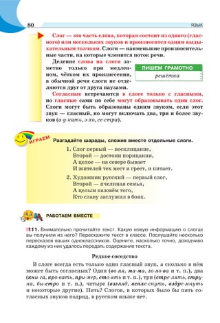 Слог — это часть слова, которая состоит из одного (глас-
ного) или нескольких звуков и произносится одним выды-
хательным толчком. Слоги — наименьшие произноситель-
ные части, на которые членится поток речи.
Деление слова на слоги за-
метно только при медлен-
ном, чётком их произнесении,
в обычной речи слоги не отде-
ляются друг от друга паузами.
Согласные встречаются в слоге только с гласными,
но гласные сами по себе могут образовывать один слог.
Слоги могут быть образованы одним звуком, если этот
звук — гласный, но могут включать два, три и более зву-
ков (а-у-кать, э-хо, се-стра).
ИГРАЕМ
Разгадайте шарады, сложив вместе отдельные слоги.
1. Слог первый — восклицание,
Второй — достоин порицания,
А целое — на севере бывает
И жителей тех мест и греет, и питает.
2. Художник русский — первый слог,
Второй — пчелиная семья,
А целым назовём того,
Кто славу заслужил в боях.
111. Внимательно прочитайте текст. Какую новую информацию о слогах
вы получили из него? Перескажите текст в классе. Послушайте несколько
пересказов ваших одноклассников. Оцените, насколько точно, доходчиво
каждому из них удалось передать содержание текста.
Редкое соседство
В слоге всегда есть только один гласный звук, а сколько в нём
может быть согласных? Один (во-ля, ма-ма, го-ло-ва и т. п.), два
(кни-га, кро-вать, при-мер, сто-ять и т. п.), три (стре-лять, стру-
на, бы-стро и т. п.), четыре (взгляд, вспле-снуть, вздре-мнуть
и некоторые другие). Пять? Слогов, в которых было бы пять со-
гласных звуков подряд, в русском языке нет.
ПИШЕМ ГРАМОТНО
решётка
РАБОТАЕМ ВМЕСТЕ
80 ЯЗЫК
 