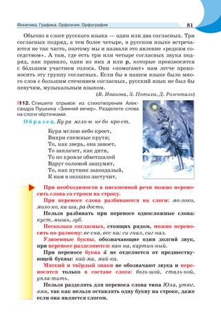 Обычно в слоге русского языка — один или два согласных. Три
согласных подряд, а тем более четыре, в русском языке встреча-
ются не так часто, поэтому мы и назвали это явление «редким со-
седством». А там, где есть три или четыре согласных звука под-
ряд, как правило, один из них л или р, которые произносятся
с бîльшим участием голоса. Они «помогают» нам легче произ-
носить эту группу согласных. Если бы в нашем языке было мно-
го слов с большим стечением согласных, русский язык не был бы
певучим, музыкальным языком.
(В. Иванова, З. Потиха, Д. Розенталь)
112. Спишите отрывок из стихотворения Алек-
сандра Пушкина «Зимний вечер». Разделите слова
на слоги чёрточками.
О б р а з е ц. Бу-ря мгло-ю не-бо кро-ет.
Буря мглою небо кроет,
Вихри снежные крутя;
То, как зверь, она завоет,
То заплачет, как дитя,
То по кровле обветшалой
Вдруг соломой зашумит,
То, как путник запоздалый,
К нам в окошко застучит.
При необходимости в письменной речи можно перено-
сить слова со строки на строку.
При переносе слова разбиваются на слоги: мо-локо,
моло-ко, ка-ша, ра-дость.
Нельзя разбивать при переносе односложные слова:
куст, мышь, зуб.
Несколько согласных, стоящих рядом, можно перено-
сить по-разному: ве-сна, вес-на; си-гнал, сиг-нал.
Удвоенные буквы, обозначающие один долгий звук,
при переносе разделяются: ван-на, картин-ный.
При переносе буква й не отделяется от предшеству-
ющей буквы: кай-ма, май-ка.
Мягкий и твёрдый знаки не обозначают звука и пере-
носятся только в составе слога: боль-шой, сталь-ной,
упла-тить.
Нельзя разделять для переноса слова типа Юля, утюг,
яма, так как нельзя оставлять одну букву на строке, даже
если она является слогом.
81Фонетика. Графика. Орфоэпия. Орфография
 