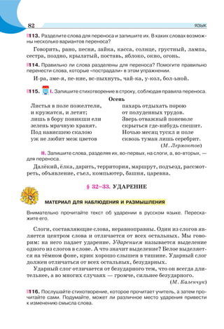 113. Разделите слова для переноса и запишите их. В каких словах возмож-
ны несколько вариантов переноса?
Говорить, рано, песня, зайка, касса, солнце, грустный, лампа,
сестра, поздно, крылатый, поставь, яблоко, окно, огонь.
114. Правильно ли слова разделены для переноса? Помогите правильно
перенести слова, которые «пострадали» в этом упражнении.
И-ра, зме-я, пе-ние, вс-пыхнуть, чай-ка, у-кол, бол-ьной.
115. I. Запишите стихотворение в строку, соблюдая правила переноса.
Осень
Листья в поле пожелтели,
и кружатся, и летят;
лишь в бору поникши ели
зелень мрачную хранят.
Под нависшею скалою
уж не любит меж цветов
пахарь отдыхать порою
от полуденных трудов.
Зверь отважный поневоле
скрыться где-нибудь спешит.
Ночью месяц тускл и поле
сквозь туман лишь серебрит.
(М. Лермонтов)
II. Запишите слова, разделяя их, во-первых, на слоги, а, во-вторых, —
для переноса.
Далёкий, ёлка, дарить, территория, маршрут, подъезд, рассмот-
реть, объявление, съел, компьютер, башня, царевна.
§ 32–33. УДАРЕНИЕ
Внимательно прочитайте текст об ударении в русском языке. Переска-
жите его.
Слоги, составляющие слова, неравноправны. Один из слогов яв-
ляется центром слова и отличается от всех остальных. Мы гово-
рим: на него падает ударение. Ударением называется выделение
одного из слогов в слове. А что значит выделение? Белое выделяет-
ся на тёмном фоне, крик хорошо слышен в тишине. Ударный слог
должен отличаться от всех остальных, безударных.
Ударный слог отличается от безударного тем, что он всегда дли-
тельнее, а во многих случаях — громче, сильнее безударного.
(М. Каленчук)
116. Послушайте стихотворение, которое прочитает учитель, а затем про-
читайте сами. Подумайте, может ли различное место ударения привести
к изменению смысла слова.
МАТЕРИАЛ ДЛЯ НАБЛЮДЕНИЯ И РАЗМЫШЛЕНИЯ
82 ЯЗЫК
 