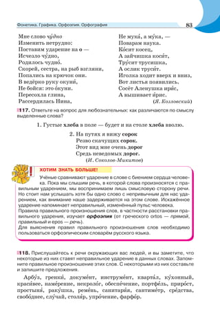 Мне слово чóдно
Изменить нетрудно:
Поставим ударение на о —
Исчезло чóдно,
Родилось чуднî.
Скорей, сестра, на рыб взгляни,
Попались на крючок они.
В ведёрко руку окунè,
Не бойся: это îкуни.
Пересохла глина,
Рассердилась Нина,
Не мукà, а мóка, —
Поварам наука.
Кîсит косец,
А зайчишка косèт,
Трóсит трусишка,
А ослик трусèт.
Иголка ходит вверх и вниз,
Вот листья появились.
Сосёт Аленушка ирèс,
А вышивает èрис.
(Я. Козловский)
117. Ответьте на вопрос для любознательных: как различаются по смыслу
выделенные слова?
1. Густые хлеба в поле — будет и на столе хлеба вволю.
2. На путях я вижу сорок
Резво скачущих сорок.
Этот вид мне очень дорог
Средь неведомых дорог.
(И. Соколов-Микитов)
ХОТИМ ЗНАТЬ БОЛЬШЕ!
Учёные сравнивают ударение в слове с биением сердца челове-
ка. Пока мы слышим речь, в которой слова произносятся с пра-
вильным ударением, мы воспринимаем лишь смысловую сторону речи.
Но стоит нам услышать хотя бы одно слово с непривычным для нас уда-
рением, как внимание наше задерживается на этом слове. Искажённое
ударение напоминает неправильный, изменённый пульс человека.
Правила правильного произношения слов, в частности расстановки пра-
вильного ударения, изучает орфоэпия (от греческого ortos — прямой,
правильный и epos — речь).
Для выяснения правил правильного произношения слов необходимо
пользоваться орфоэпическим словарём русского языка.
118. Прислушайтесь к речи окружающих вас людей, и вы заметите, что
некоторые из них ставят неправильное ударение в данных словах. Запом-
ните правильное произношение этих слов. С некоторыми из них составьте
и запишите предложения.
Арбóз, гренкè, докумåнт, инструмåнт, квартàл, кóхонный,
красèвее, намåрение, некролîг, обеспåчение, портфåль, прирîст,
простынÿ, ракóшка, ремåнь, санитарèя, сантимåтр, срåдства,
свобîднее, слóчай, столÿр, упрîчение, фарфîр.
83Фонетика. Графика. Орфоэпия. Орфография
 